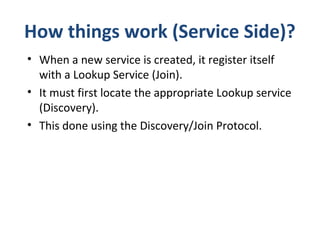 How things work (Service Side)?
• When a new service is created, it register itself
with a Lookup Service (Join).
• It must first locate the appropriate Lookup service
(Discovery).
• This done using the Discovery/Join Protocol.

 