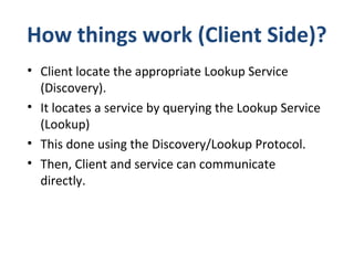 How things work (Client Side)?
• Client locate the appropriate Lookup Service
(Discovery).
• It locates a service by querying the Lookup Service
(Lookup)
• This done using the Discovery/Lookup Protocol.
• Then, Client and service can communicate
directly.

 