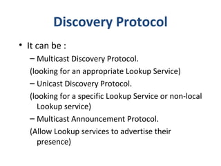 Discovery Protocol
• It can be :
– Multicast Discovery Protocol.
(looking for an appropriate Lookup Service)
– Unicast Discovery Protocol.
(looking for a specific Lookup Service or non-local
Lookup service)
– Multicast Announcement Protocol.
(Allow Lookup services to advertise their
presence)

 