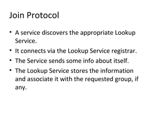 Join Protocol
• A service discovers the appropriate Lookup
Service.
• It connects via the Lookup Service registrar.
• The Service sends some info about itself.
• The Lookup Service stores the information
and associate it with the requested group, if
any.

 