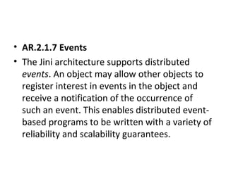 • AR.2.1.7 Events
• The Jini architecture supports distributed
events. An object may allow other objects to
register interest in events in the object and
receive a notification of the occurrence of
such an event. This enables distributed eventbased programs to be written with a variety of
reliability and scalability guarantees.

 