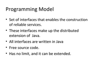 Programming Model
• Set of interfaces that enables the construction
of reliable services.
• These interfaces make up the distributed
extension of Java.
• All interfaces are written in Java
• Free source code.
• Has no limit, and it can be extended.

 