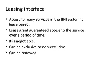 Leasing interface
• Access to many services in the JINI system is
lease based.
• Lease grant guaranteed access to the service
over a period of time.
• It is negotiable.
• Can be exclusive or non-exclusive.
• Can be renewed.

 