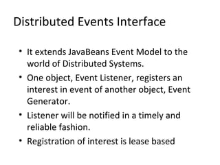 Distributed Events Interface
• It extends JavaBeans Event Model to the
world of Distributed Systems.
• One object, Event Listener, registers an
interest in event of another object, Event
Generator.
• Listener will be notified in a timely and
reliable fashion.
• Registration of interest is lease based

 