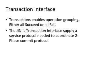 Transaction Interface
• Transactions enables operation grouping.
Either all Succeed or all Fail.
• The JINI’s Transaction Interface supply a
service protocol needed to coordinate 2Phase commit protocol.

 
