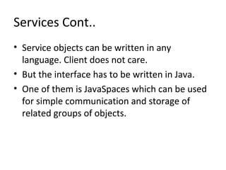 Services Cont..
• Service objects can be written in any
language. Client does not care.
• But the interface has to be written in Java.
• One of them is JavaSpaces which can be used
for simple communication and storage of
related groups of objects.

 