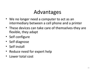 Advantages
• We no longer need a computer to act as an
intermediary between a cell phone and a printer
• These devices can take care of themselves-they are
flexible, they adapt
• Self configure
• Self diagnose
• Self install
• Reduce need for expert help
• Lower total cost
33

 
