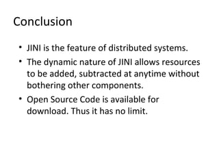 Conclusion
• JINI is the feature of distributed systems.
• The dynamic nature of JINI allows resources
to be added, subtracted at anytime without
bothering other components.
• Open Source Code is available for
download. Thus it has no limit.

 