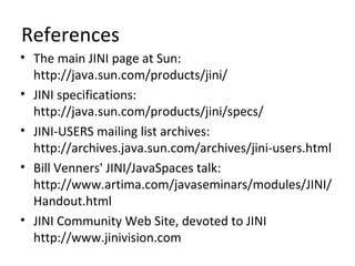 References
• The main JINI page at Sun:
http://java.sun.com/products/jini/
• JINI specifications:
http://java.sun.com/products/jini/specs/
• JINI-USERS mailing list archives:
http://archives.java.sun.com/archives/jini-users.html
• Bill Venners' JINI/JavaSpaces talk:
http://www.artima.com/javaseminars/modules/JINI/
Handout.html
• JINI Community Web Site, devoted to JINI
http://www.jinivision.com

 