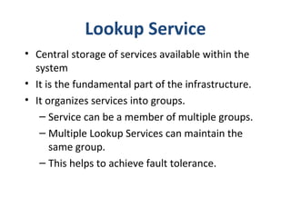 Lookup Service
• Central storage of services available within the
system
• It is the fundamental part of the infrastructure.
• It organizes services into groups.
– Service can be a member of multiple groups.
– Multiple Lookup Services can maintain the
same group.
– This helps to achieve fault tolerance.

 