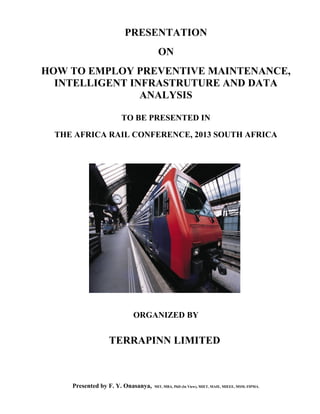 PRESENTATION
ON
HOW TO EMPLOY PREVENTIVE MAINTENANCE,
INTELLIGENT INFRASTRUTURE AND DATA
ANALYSIS
TO BE PRESENTED IN
THE AFRICA RAIL CONFERENCE, 2013 SOUTH AFRICA
ORGANIZED BY
TERRAPINN LIMITED
Presented by F. Y. Onasanya, MIT, MBA, PhD (In View), MIET, MAIE, MIEEE, MSM, FIPMA.
 