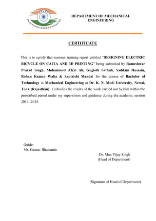 CERTIFICATE
This is to certify that summer training report entitled “DESIGNING ELECTRIC
BICYCLE ON CATIA AND 3D PRINTING” being submitted by Rameshwar
Prasad Singh, Mohammad Afzal Ali, Gugloth Sathish, Saddam Hussain,
Rohan Kumar Walia & Saptrishi Mandal for the course of Bachelor of
Technology in Mechanical Engineering at Dr. K. N. Modi University, Newai,
Tonk (Rajasthan). Embodies the results of the work carried out by him within the
prescribed period under my supervision and guidance during the academic session
2014 -2015.
Guide:
Mr. Gaurav Bhadauria
Dr. Man Vijay Singh
(Head of Department)
(Signature of Head of Department)
DEPARTMENT OF MECHANICAL
ENGINEERING
 