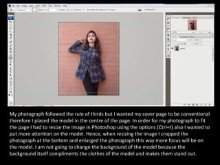 My photograph followed the rule of thirds but I wanted my cover page to be conventional
therefore I placed the model in th...