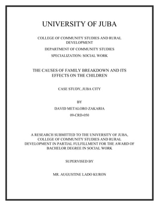 UNIVERSITY OF JUBA
COLLEGE OF COMMUNITY STUDIES AND RURAL
DEVELOPMENT
DEPARTMENT OF COMMUNITY STUDIES
SPECIALIZATION: SOCIAL WORK
THE CAUSES OF FAMILY BREAKDOWN AND ITS
EFFECTS ON THE CHILDREN
CASE STUDY, JUBA CITY
BY
DAVID METALORO ZAKARIA
09-CRD-050
A RESEARCH SUBMITTED TO THE UNIVERSITY OF JUBA,
COLLEGE OF COMMUNITY STUDIES AND RURAL
DEVELOPMENT IN PARTIAL FULFILLMENT FOR THE AWARD OF
BACHELOR DEGREE IN SOCIAL WORK
SUPERVISED BY
MR. AUGUSTINE LADO KURON
 