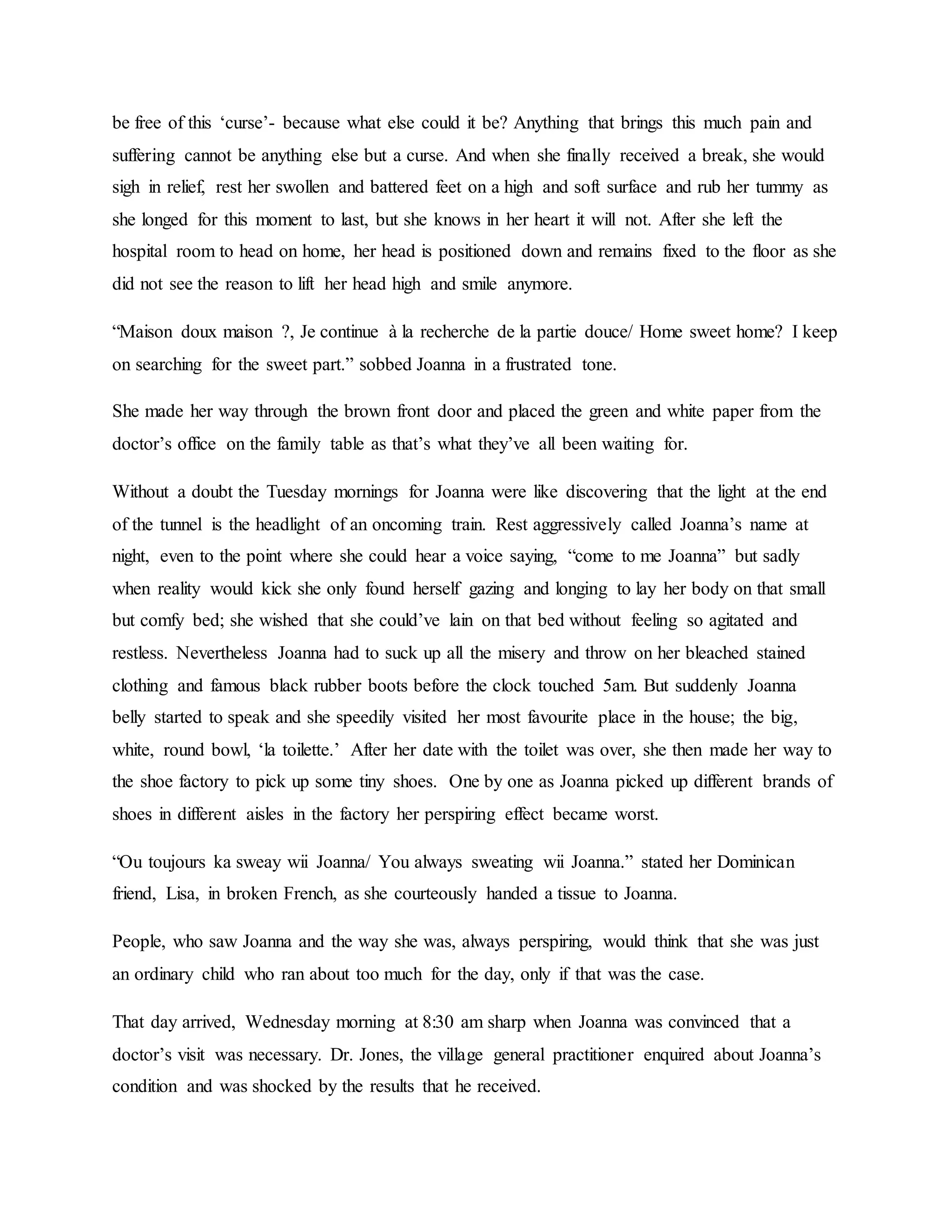 be free of this ‘curse’- because what else could it be? Anything that brings this much pain and
suffering cannot be anything else but a curse. And when she finally received a break, she would
sigh in relief, rest her swollen and battered feet on a high and soft surface and rub her tummy as
she longed for this moment to last, but she knows in her heart it will not. After she left the
hospital room to head on home, her head is positioned down and remains fixed to the floor as she
did not see the reason to lift her head high and smile anymore.
“Maison doux maison ?, Je continue à la recherche de la partie douce/ Home sweet home? I keep
on searching for the sweet part.” sobbed Joanna in a frustrated tone.
She made her way through the brown front door and placed the green and white paper from the
doctor’s office on the family table as that’s what they’ve all been waiting for.
Without a doubt the Tuesday mornings for Joanna were like discovering that the light at the end
of the tunnel is the headlight of an oncoming train. Rest aggressively called Joanna’s name at
night, even to the point where she could hear a voice saying, “come to me Joanna” but sadly
when reality would kick she only found herself gazing and longing to lay her body on that small
but comfy bed; she wished that she could’ve lain on that bed without feeling so agitated and
restless. Nevertheless Joanna had to suck up all the misery and throw on her bleached stained
clothing and famous black rubber boots before the clock touched 5am. But suddenly Joanna
belly started to speak and she speedily visited her most favourite place in the house; the big,
white, round bowl, ‘la toilette.’ After her date with the toilet was over, she then made her way to
the shoe factory to pick up some tiny shoes. One by one as Joanna picked up different brands of
shoes in different aisles in the factory her perspiring effect became worst.
“Ou toujours ka sweay wii Joanna/ You always sweating wii Joanna.” stated her Dominican
friend, Lisa, in broken French, as she courteously handed a tissue to Joanna.
People, who saw Joanna and the way she was, always perspiring, would think that she was just
an ordinary child who ran about too much for the day, only if that was the case.
That day arrived, Wednesday morning at 8:30 am sharp when Joanna was convinced that a
doctor’s visit was necessary. Dr. Jones, the village general practitioner enquired about Joanna’s
condition and was shocked by the results that he received.
 