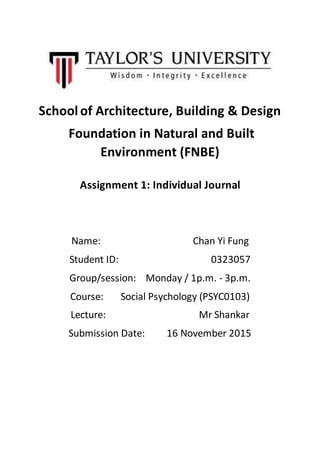 School of Architecture, Building & Design
Foundation in Natural and Built
Environment (FNBE)
Assignment 1: Individual Journal
Name: Chan Yi Fung
Student ID: 0323057
Group/session: Monday / 1p.m. - 3p.m.
Course: Social Psychology (PSYC0103)
Lecture: Mr Shankar
Submission Date: 16 November 2015
 