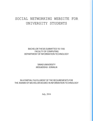 SOCIAL NETWORKING WEBSITE FOR
UNIVERSITY STUDENTS
BACHELOR THESIS SUBMITTED TO THE
FACULTY OF COMPUTING
DEPARTMENT OF INFORMATION TECHNOLOGY
SIMAD UNIVERSITY
MOGADISHU- SOMALIA
IN A PARTIAL FULFILLMENT OF THE REQUIREMENTS FOR
THE AWARD OF BACHELOR DEGREE IN INFORMATION TECHNOLOGY
July, 2016
 