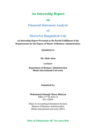 An Internship Report
on
Financial Statement Analysis
of
MetroNet Bangladesh Ltd.
An Internship Report Presented as the Partial Fulfillment of the
Requirements for the Degree of Master of Business Administration.
Submitted to:
Mr. Shah Alam
Lecturer
Department of Business Administration
Dhaka International University
Submitted by:
Mohammad Jahangir Hosen Bhuiyan
MBA-37th
-B, Roll-14
ID- 270894
Major in Accounting Information Systems
Masters of Business Administration
Dhaka international university (DIU)
Date of Submission: 0088TTHH
OOCCTTOOBBEERR 22001166
 
