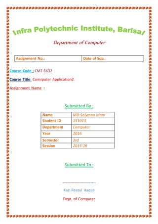 Department of Computer
Course Code : CMT-6632
Course Title: Comrputer Application2
Assignment Name :
Submitted By :
Name MD:Solyman Islam
Student ID 151013
Department Computer
Year 2016
Semester 3rd
Session 2015-16
Submitted To :
……………………………..
Kazi Reazul Haque
Dept. of Computer
Assignment No.: Date of Sub.:
 