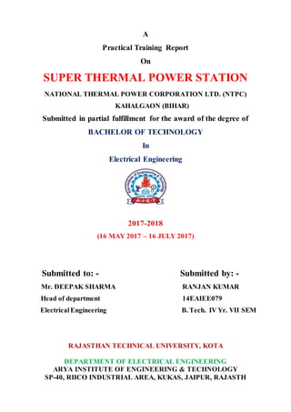 A
Practical Training Report
On
SUPER THERMAL POWER STATION
NATIONAL THERMAL POWER CORPORATION LTD. (NTPC)
KAHALGAON (BIHAR)
Submitted in partial fulfillment for the award of the degree of
BACHELOR OF TECHNOLOGY
In
Electrical Engineering
2017-2018
(16 MAY 2017 – 16 JULY 2017)
Submitted to: - Submitted by: -
Mr. DEEPAK SHARMA RANJAN KUMAR
Head of department 14EAIEE079
ElectricalEngineering B. Tech. IV Yr. VII SEM
RAJASTHAN TECHNICAL UNIVERSITY, KOTA
DEPARTMENT OF ELECTRICAL ENGINEERING
ARYA INSTITUTE OF ENGINEERING & TECHNOLOGY
SP-40, RIICO INDUSTRIAL AREA, KUKAS, JAIPUR, RAJASTH
 