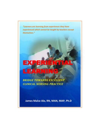 “Learners are learning from experiences they have
experienced which cannot be taught by teachers except
themselves.”




EXPERIENTIAL
LEARNING
BRIDGE TOWARDS EXCELLENT
CLINICAL NURSING PRACTICE




  James Malce Alo, RN, MAN, MAP, Ph.D
 