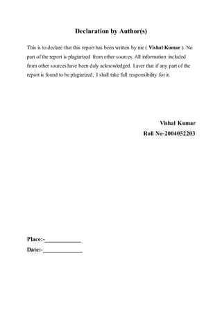Declaration by Author(s)
This is to declare that this report has been written by me ( Vishal Kumar ). No
part of the report is plagiarized from other sources. All information included
from other sources have been duly acknowledged. I aver that if any part of the
report is found to be plagiarized, I shall take full responsibility for it.
Vishal Kumar
Roll No-2004052203
Place:-____________
Date:-_____________
 