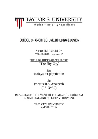 A PROJECT REPORT ON
“ The Built Environment”
TITLE OF THE PROJECT REPORT
“ The Sky-City”
For
Malaysian population
By
Peerun Bibi Ameerah
(0313939)
IN PARTIAL FULFLLMENT OF FOUNDATION PROGRAM
IN NATURAL AND BUILT ENVIRONMENT
TAYLOR’S UNIVERSITY
(APRIL 2013)
 