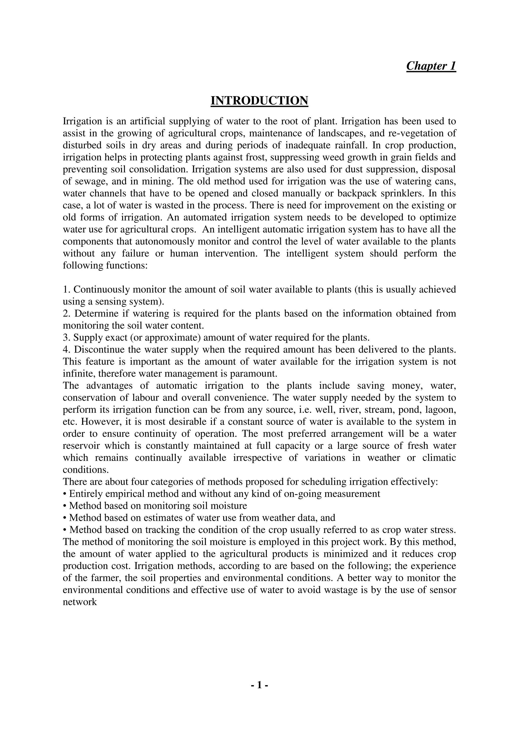 - 1 -
Chapter 1
INTRODUCTION
Irrigation is an artificial supplying of water to the root of plant. Irrigation has been used to
assist in the growing of agricultural crops, maintenance of landscapes, and re-vegetation of
disturbed soils in dry areas and during periods of inadequate rainfall. In crop production,
irrigation helps in protecting plants against frost, suppressing weed growth in grain fields and
preventing soil consolidation. Irrigation systems are also used for dust suppression, disposal
of sewage, and in mining. The old method used for irrigation was the use of watering cans,
water channels that have to be opened and closed manually or backpack sprinklers. In this
case, a lot of water is wasted in the process. There is need for improvement on the existing or
old forms of irrigation. An automated irrigation system needs to be developed to optimize
water use for agricultural crops. An intelligent automatic irrigation system has to have all the
components that autonomously monitor and control the level of water available to the plants
without any failure or human intervention. The intelligent system should perform the
following functions:
1. Continuously monitor the amount of soil water available to plants (this is usually achieved
using a sensing system).
2. Determine if watering is required for the plants based on the information obtained from
monitoring the soil water content.
3. Supply exact (or approximate) amount of water required for the plants.
4. Discontinue the water supply when the required amount has been delivered to the plants.
This feature is important as the amount of water available for the irrigation system is not
infinite, therefore water management is paramount.
The advantages of automatic irrigation to the plants include saving money, water,
conservation of labour and overall convenience. The water supply needed by the system to
perform its irrigation function can be from any source, i.e. well, river, stream, pond, lagoon,
etc. However, it is most desirable if a constant source of water is available to the system in
order to ensure continuity of operation. The most preferred arrangement will be a water
reservoir which is constantly maintained at full capacity or a large source of fresh water
which remains continually available irrespective of variations in weather or climatic
conditions.
There are about four categories of methods proposed for scheduling irrigation effectively:
• Entirely empirical method and without any kind of on-going measurement
• Method based on monitoring soil moisture
• Method based on estimates of water use from weather data, and
• Method based on tracking the condition of the crop usually referred to as crop water stress.
The method of monitoring the soil moisture is employed in this project work. By this method,
the amount of water applied to the agricultural products is minimized and it reduces crop
production cost. Irrigation methods, according to are based on the following; the experience
of the farmer, the soil properties and environmental conditions. A better way to monitor the
environmental conditions and effective use of water to avoid wastage is by the use of sensor
network
 