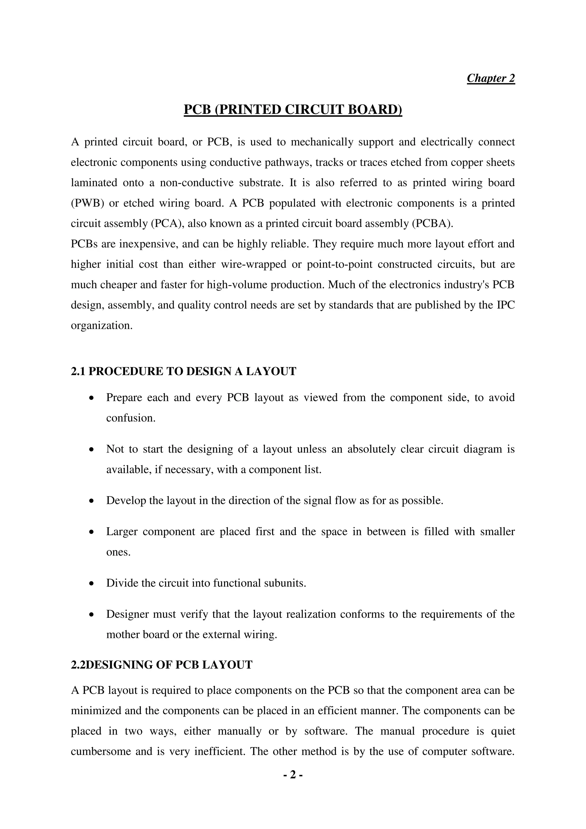 - 2 -
Chapter 2
PCB (PRINTED CIRCUIT BOARD)
A printed circuit board, or PCB, is used to mechanically support and electrically connect
electronic components using conductive pathways, tracks or traces etched from copper sheets
laminated onto a non-conductive substrate. It is also referred to as printed wiring board
(PWB) or etched wiring board. A PCB populated with electronic components is a printed
circuit assembly (PCA), also known as a printed circuit board assembly (PCBA).
PCBs are inexpensive, and can be highly reliable. They require much more layout effort and
higher initial cost than either wire-wrapped or point-to-point constructed circuits, but are
much cheaper and faster for high-volume production. Much of the electronics industry's PCB
design, assembly, and quality control needs are set by standards that are published by the IPC
organization.
2.1 PROCEDURE TO DESIGN A LAYOUT
 Prepare each and every PCB layout as viewed from the component side, to avoid
confusion.
 Not to start the designing of a layout unless an absolutely clear circuit diagram is
available, if necessary, with a component list.
 Develop the layout in the direction of the signal flow as for as possible.
 Larger component are placed first and the space in between is filled with smaller
ones.
 Divide the circuit into functional subunits.
 Designer must verify that the layout realization conforms to the requirements of the
mother board or the external wiring.
2.2DESIGNING OF PCB LAYOUT
A PCB layout is required to place components on the PCB so that the component area can be
minimized and the components can be placed in an efficient manner. The components can be
placed in two ways, either manually or by software. The manual procedure is quiet
cumbersome and is very inefficient. The other method is by the use of computer software.
 