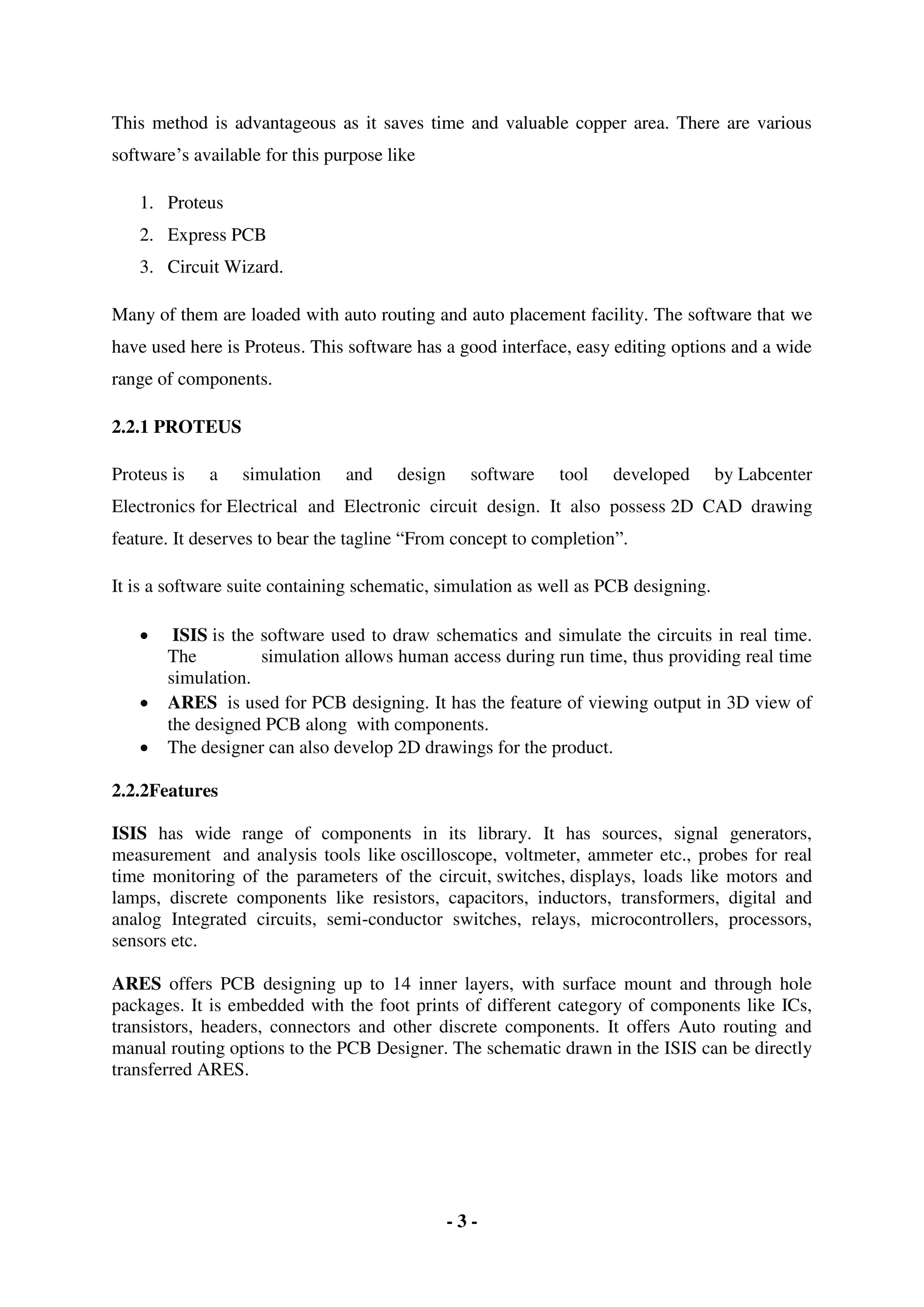 - 3 -
This method is advantageous as it saves time and valuable copper area. There are various
software’s available for this purpose like
1. Proteus
2. Express PCB
3. Circuit Wizard.
Many of them are loaded with auto routing and auto placement facility. The software that we
have used here is Proteus. This software has a good interface, easy editing options and a wide
range of components.
2.2.1 PROTEUS
Proteus is a simulation and design software tool developed by Labcenter
Electronics for Electrical and Electronic circuit design. It also possess 2D CAD drawing
feature. It deserves to bear the tagline “From concept to completion”.
It is a software suite containing schematic, simulation as well as PCB designing.
 ISIS is the software used to draw schematics and simulate the circuits in real time.
The simulation allows human access during run time, thus providing real time
simulation.
 ARES is used for PCB designing. It has the feature of viewing output in 3D view of
the designed PCB along with components.
 The designer can also develop 2D drawings for the product.
2.2.2Features
ISIS has wide range of components in its library. It has sources, signal generators,
measurement and analysis tools like oscilloscope, voltmeter, ammeter etc., probes for real
time monitoring of the parameters of the circuit, switches, displays, loads like motors and
lamps, discrete components like resistors, capacitors, inductors, transformers, digital and
analog Integrated circuits, semi-conductor switches, relays, microcontrollers, processors,
sensors etc.
ARES offers PCB designing up to 14 inner layers, with surface mount and through hole
packages. It is embedded with the foot prints of different category of components like ICs,
transistors, headers, connectors and other discrete components. It offers Auto routing and
manual routing options to the PCB Designer. The schematic drawn in the ISIS can be directly
transferred ARES.
 