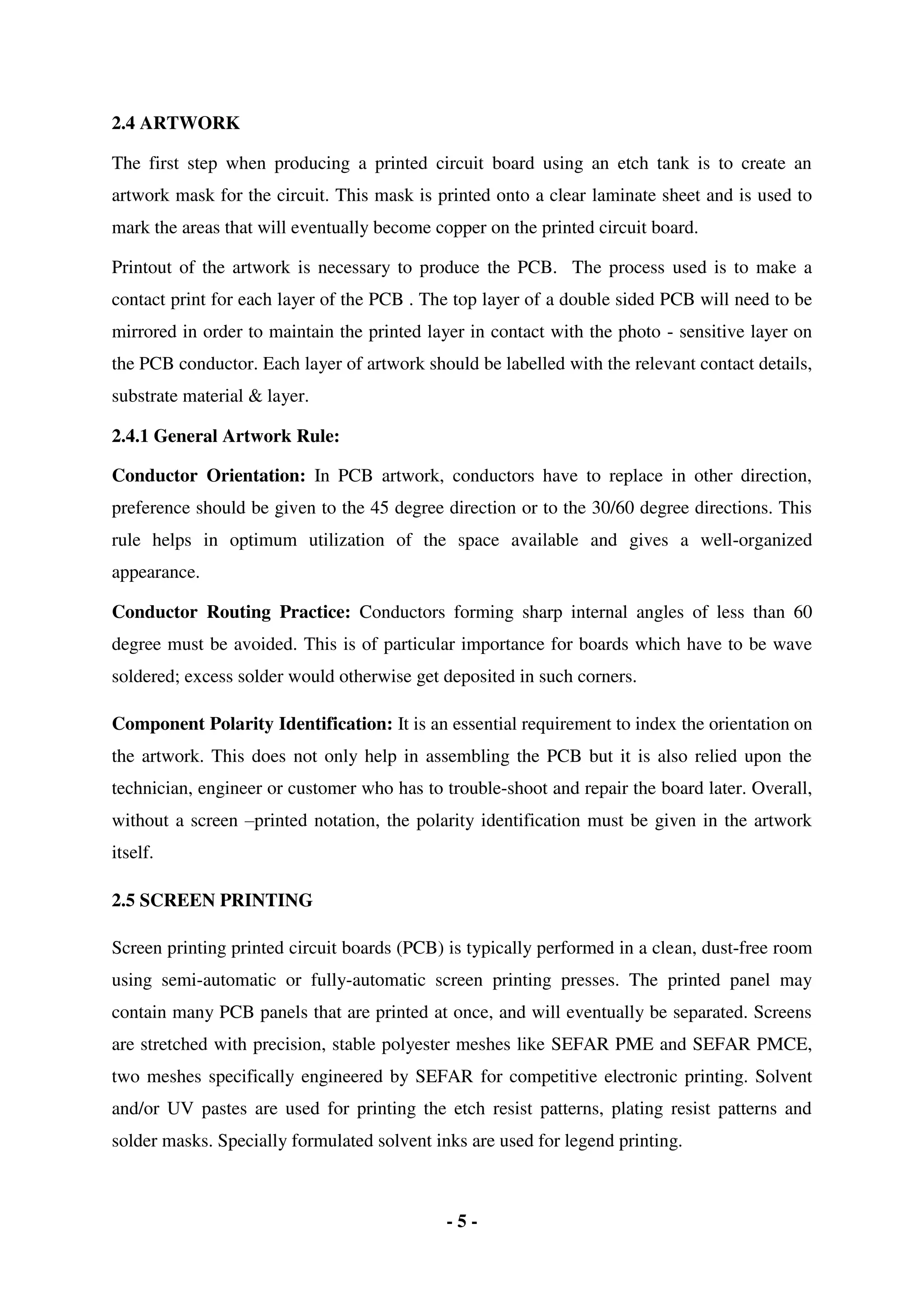 - 5 -
2.4 ARTWORK
The first step when producing a printed circuit board using an etch tank is to create an
artwork mask for the circuit. This mask is printed onto a clear laminate sheet and is used to
mark the areas that will eventually become copper on the printed circuit board.
Printout of the artwork is necessary to produce the PCB. The process used is to make a
contact print for each layer of the PCB . The top layer of a double sided PCB will need to be
mirrored in order to maintain the printed layer in contact with the photo - sensitive layer on
the PCB conductor. Each layer of artwork should be labelled with the relevant contact details,
substrate material & layer.
2.4.1 General Artwork Rule:
Conductor Orientation: In PCB artwork, conductors have to replace in other direction,
preference should be given to the 45 degree direction or to the 30/60 degree directions. This
rule helps in optimum utilization of the space available and gives a well-organized
appearance.
Conductor Routing Practice: Conductors forming sharp internal angles of less than 60
degree must be avoided. This is of particular importance for boards which have to be wave
soldered; excess solder would otherwise get deposited in such corners.
Component Polarity Identification: It is an essential requirement to index the orientation on
the artwork. This does not only help in assembling the PCB but it is also relied upon the
technician, engineer or customer who has to trouble-shoot and repair the board later. Overall,
without a screen –printed notation, the polarity identification must be given in the artwork
itself.
2.5 SCREEN PRINTING
Screen printing printed circuit boards (PCB) is typically performed in a clean, dust-free room
using semi-automatic or fully-automatic screen printing presses. The printed panel may
contain many PCB panels that are printed at once, and will eventually be separated. Screens
are stretched with precision, stable polyester meshes like SEFAR PME and SEFAR PMCE,
two meshes specifically engineered by SEFAR for competitive electronic printing. Solvent
and/or UV pastes are used for printing the etch resist patterns, plating resist patterns and
solder masks. Specially formulated solvent inks are used for legend printing.
 