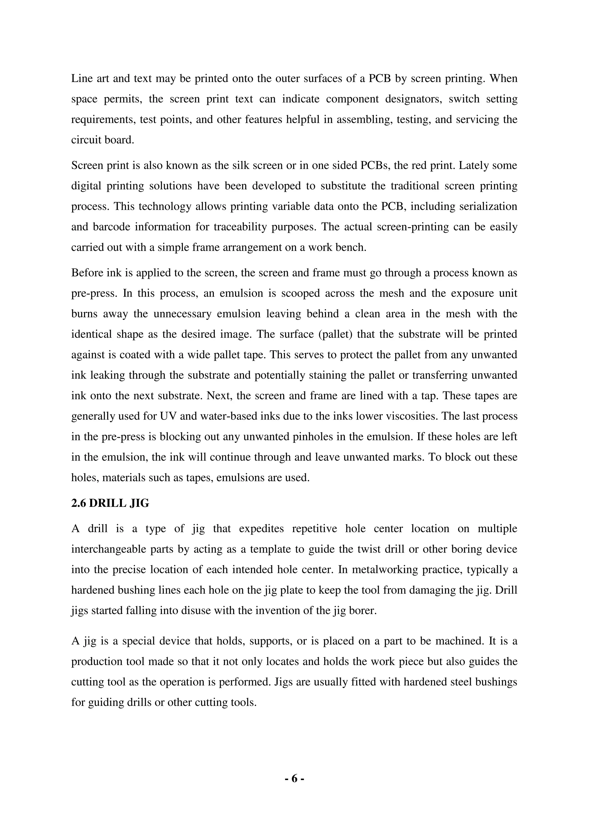 - 6 -
Line art and text may be printed onto the outer surfaces of a PCB by screen printing. When
space permits, the screen print text can indicate component designators, switch setting
requirements, test points, and other features helpful in assembling, testing, and servicing the
circuit board.
Screen print is also known as the silk screen or in one sided PCBs, the red print. Lately some
digital printing solutions have been developed to substitute the traditional screen printing
process. This technology allows printing variable data onto the PCB, including serialization
and barcode information for traceability purposes. The actual screen-printing can be easily
carried out with a simple frame arrangement on a work bench.
Before ink is applied to the screen, the screen and frame must go through a process known as
pre-press. In this process, an emulsion is scooped across the mesh and the exposure unit
burns away the unnecessary emulsion leaving behind a clean area in the mesh with the
identical shape as the desired image. The surface (pallet) that the substrate will be printed
against is coated with a wide pallet tape. This serves to protect the pallet from any unwanted
ink leaking through the substrate and potentially staining the pallet or transferring unwanted
ink onto the next substrate. Next, the screen and frame are lined with a tap. These tapes are
generally used for UV and water-based inks due to the inks lower viscosities. The last process
in the pre-press is blocking out any unwanted pinholes in the emulsion. If these holes are left
in the emulsion, the ink will continue through and leave unwanted marks. To block out these
holes, materials such as tapes, emulsions are used.
2.6 DRILL JIG
A drill is a type of jig that expedites repetitive hole center location on multiple
interchangeable parts by acting as a template to guide the twist drill or other boring device
into the precise location of each intended hole center. In metalworking practice, typically a
hardened bushing lines each hole on the jig plate to keep the tool from damaging the jig. Drill
jigs started falling into disuse with the invention of the jig borer.
A jig is a special device that holds, supports, or is placed on a part to be machined. It is a
production tool made so that it not only locates and holds the work piece but also guides the
cutting tool as the operation is performed. Jigs are usually fitted with hardened steel bushings
for guiding drills or other cutting tools.
 
