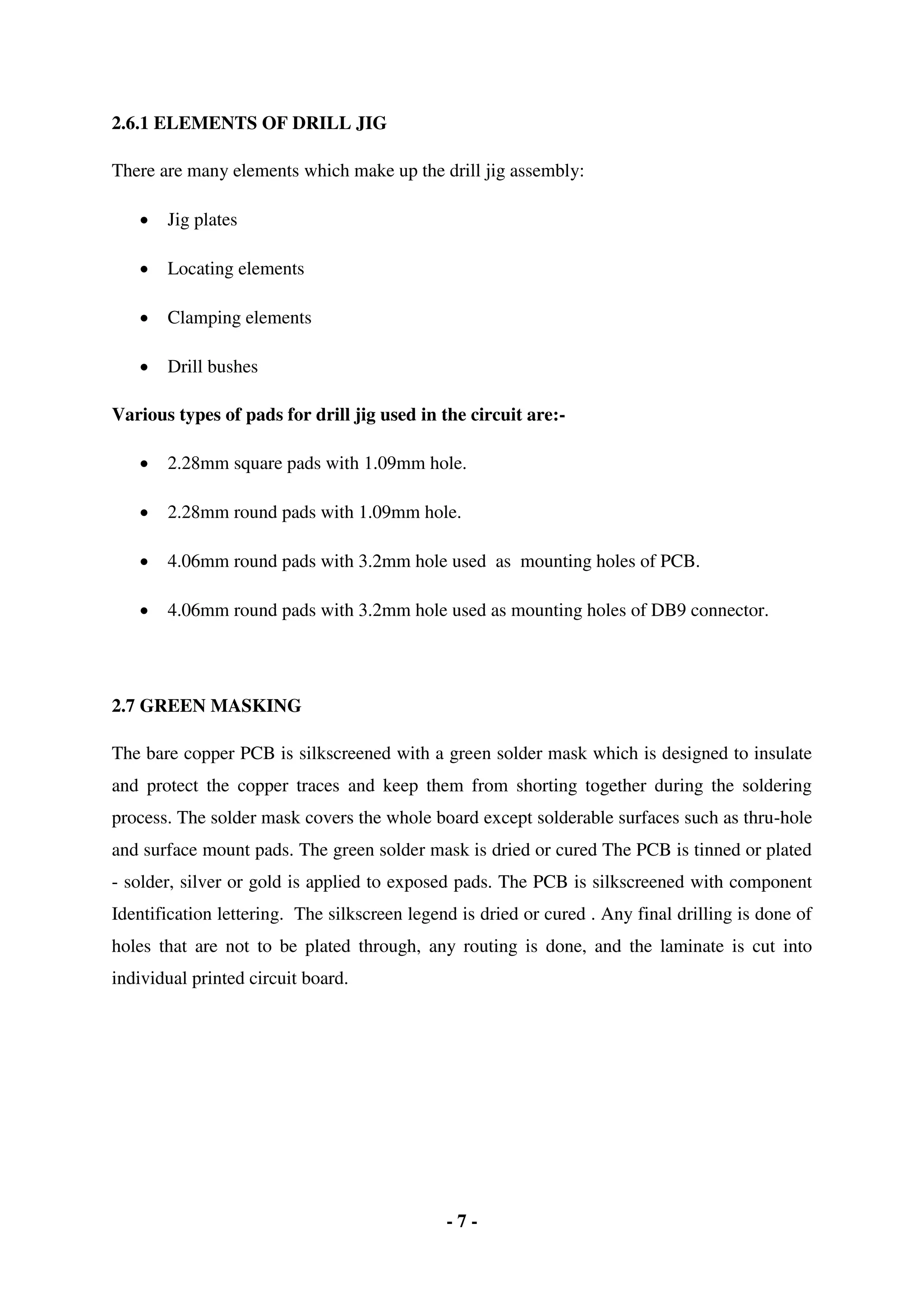- 7 -
2.6.1 ELEMENTS OF DRILL JIG
There are many elements which make up the drill jig assembly:
 Jig plates
 Locating elements
 Clamping elements
 Drill bushes
Various types of pads for drill jig used in the circuit are:-
 2.28mm square pads with 1.09mm hole.
 2.28mm round pads with 1.09mm hole.
 4.06mm round pads with 3.2mm hole used as mounting holes of PCB.
 4.06mm round pads with 3.2mm hole used as mounting holes of DB9 connector.
2.7 GREEN MASKING
The bare copper PCB is silkscreened with a green solder mask which is designed to insulate
and protect the copper traces and keep them from shorting together during the soldering
process. The solder mask covers the whole board except solderable surfaces such as thru-hole
and surface mount pads. The green solder mask is dried or cured The PCB is tinned or plated
- solder, silver or gold is applied to exposed pads. The PCB is silkscreened with component
Identification lettering. The silkscreen legend is dried or cured . Any final drilling is done of
holes that are not to be plated through, any routing is done, and the laminate is cut into
individual printed circuit board.
 