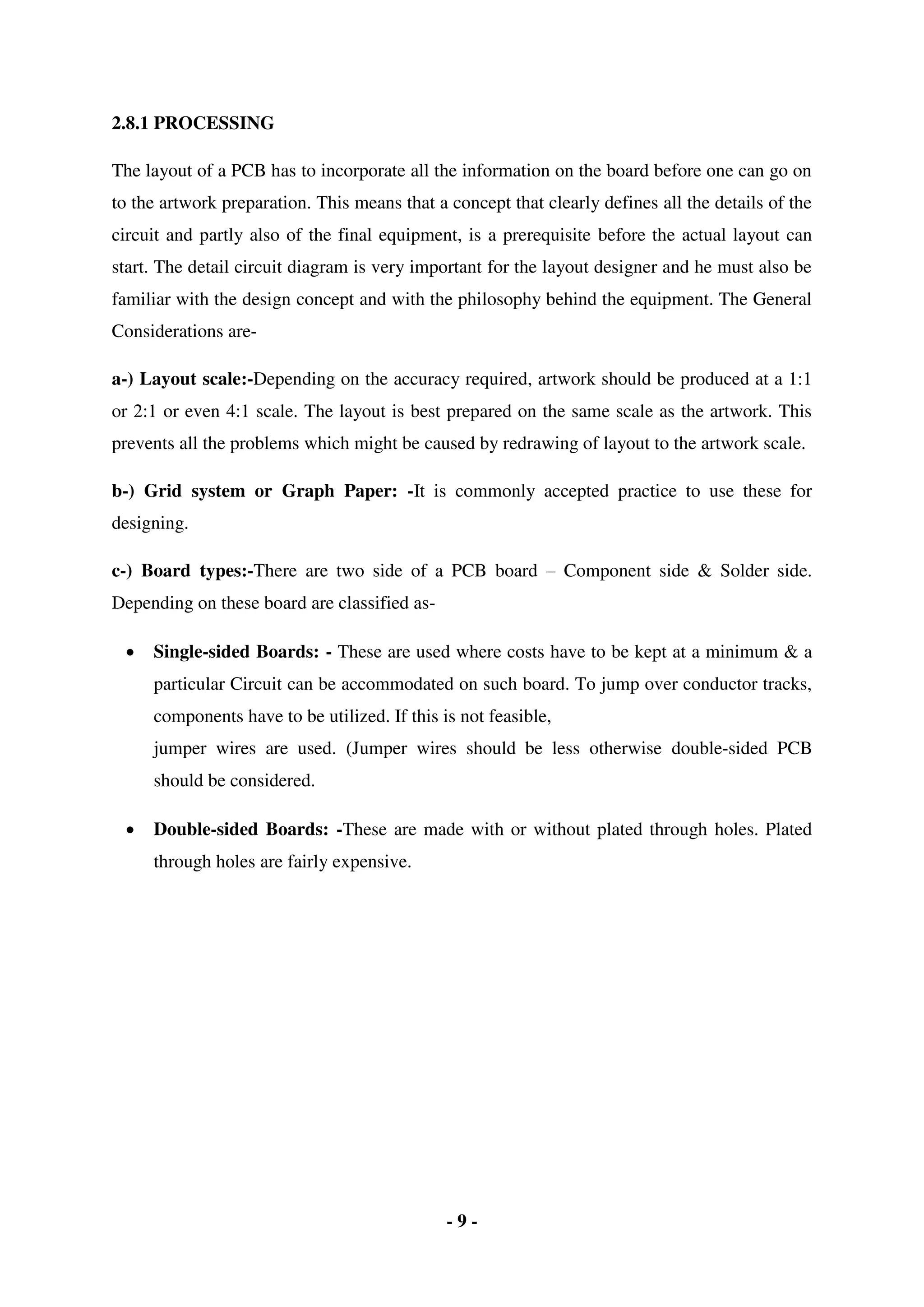 - 9 -
2.8.1 PROCESSING
The layout of a PCB has to incorporate all the information on the board before one can go on
to the artwork preparation. This means that a concept that clearly defines all the details of the
circuit and partly also of the final equipment, is a prerequisite before the actual layout can
start. The detail circuit diagram is very important for the layout designer and he must also be
familiar with the design concept and with the philosophy behind the equipment. The General
Considerations are-
a-) Layout scale:-Depending on the accuracy required, artwork should be produced at a 1:1
or 2:1 or even 4:1 scale. The layout is best prepared on the same scale as the artwork. This
prevents all the problems which might be caused by redrawing of layout to the artwork scale.
b-) Grid system or Graph Paper: -It is commonly accepted practice to use these for
designing.
c-) Board types:-There are two side of a PCB board – Component side & Solder side.
Depending on these board are classified as-
 Single-sided Boards: - These are used where costs have to be kept at a minimum & a
particular Circuit can be accommodated on such board. To jump over conductor tracks,
components have to be utilized. If this is not feasible,
jumper wires are used. (Jumper wires should be less otherwise double-sided PCB
should be considered.
 Double-sided Boards: -These are made with or without plated through holes. Plated
through holes are fairly expensive.
 