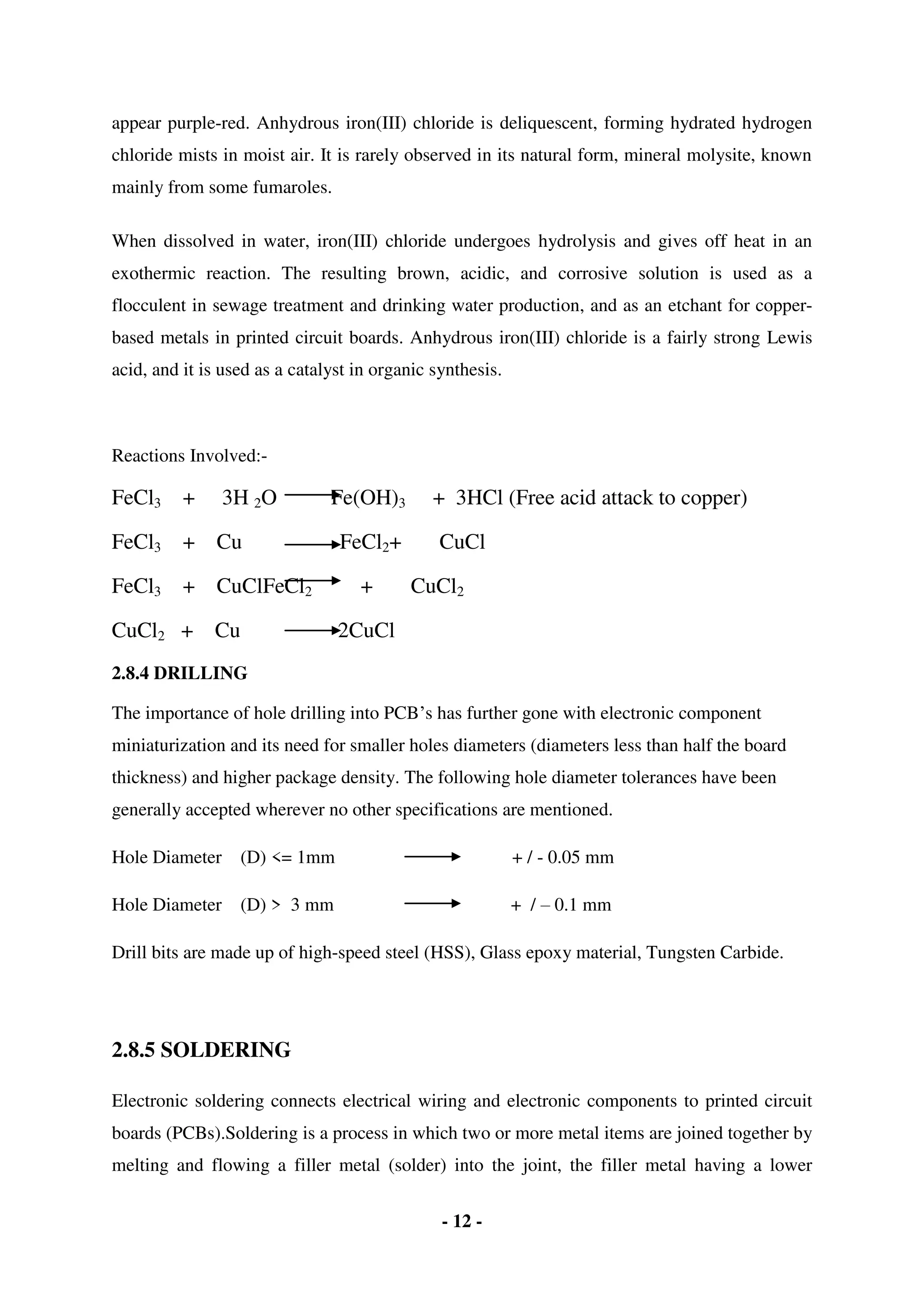 - 12 -
appear purple-red. Anhydrous iron(III) chloride is deliquescent, forming hydrated hydrogen
chloride mists in moist air. It is rarely observed in its natural form, mineral molysite, known
mainly from some fumaroles.
When dissolved in water, iron(III) chloride undergoes hydrolysis and gives off heat in an
exothermic reaction. The resulting brown, acidic, and corrosive solution is used as a
flocculent in sewage treatment and drinking water production, and as an etchant for copper-
based metals in printed circuit boards. Anhydrous iron(III) chloride is a fairly strong Lewis
acid, and it is used as a catalyst in organic synthesis.
Reactions Involved:-
FeCl3 + 3H 2O Fe(OH)3 + 3HCl (Free acid attack to copper)
FeCl3 + Cu FeCl2+ CuCl
FeCl3 + CuClFeCl2 + CuCl2
CuCl2 + Cu 2CuCl
2.8.4 DRILLING
The importance of hole drilling into PCB’s has further gone with electronic component
miniaturization and its need for smaller holes diameters (diameters less than half the board
thickness) and higher package density. The following hole diameter tolerances have been
generally accepted wherever no other specifications are mentioned.
Hole Diameter (D) <= 1mm + / - 0.05 mm
Hole Diameter (D) > 3 mm + / – 0.1 mm
Drill bits are made up of high-speed steel (HSS), Glass epoxy material, Tungsten Carbide.
2.8.5 SOLDERING
Electronic soldering connects electrical wiring and electronic components to printed circuit
boards (PCBs).Soldering is a process in which two or more metal items are joined together by
melting and flowing a filler metal (solder) into the joint, the filler metal having a lower
 