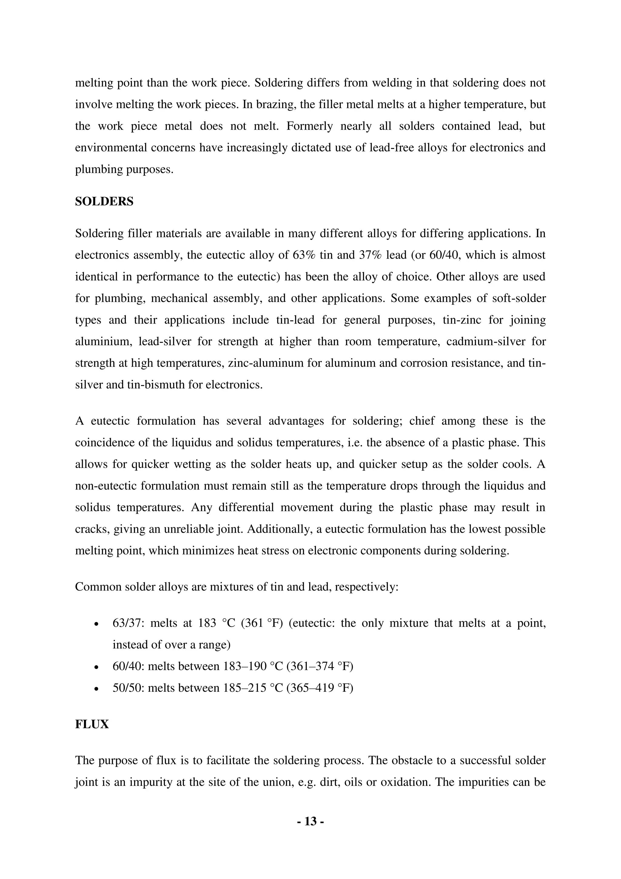 - 13 -
melting point than the work piece. Soldering differs from welding in that soldering does not
involve melting the work pieces. In brazing, the filler metal melts at a higher temperature, but
the work piece metal does not melt. Formerly nearly all solders contained lead, but
environmental concerns have increasingly dictated use of lead-free alloys for electronics and
plumbing purposes.
SOLDERS
Soldering filler materials are available in many different alloys for differing applications. In
electronics assembly, the eutectic alloy of 63% tin and 37% lead (or 60/40, which is almost
identical in performance to the eutectic) has been the alloy of choice. Other alloys are used
for plumbing, mechanical assembly, and other applications. Some examples of soft-solder
types and their applications include tin-lead for general purposes, tin-zinc for joining
aluminium, lead-silver for strength at higher than room temperature, cadmium-silver for
strength at high temperatures, zinc-aluminum for aluminum and corrosion resistance, and tin-
silver and tin-bismuth for electronics.
A eutectic formulation has several advantages for soldering; chief among these is the
coincidence of the liquidus and solidus temperatures, i.e. the absence of a plastic phase. This
allows for quicker wetting as the solder heats up, and quicker setup as the solder cools. A
non-eutectic formulation must remain still as the temperature drops through the liquidus and
solidus temperatures. Any differential movement during the plastic phase may result in
cracks, giving an unreliable joint. Additionally, a eutectic formulation has the lowest possible
melting point, which minimizes heat stress on electronic components during soldering.
Common solder alloys are mixtures of tin and lead, respectively:
 63/37: melts at 183 °C (361 °F) (eutectic: the only mixture that melts at a point,
instead of over a range)
 60/40: melts between 183–190 °C (361–374 °F)
 50/50: melts between 185–215 °C (365–419 °F)
FLUX
The purpose of flux is to facilitate the soldering process. The obstacle to a successful solder
joint is an impurity at the site of the union, e.g. dirt, oils or oxidation. The impurities can be
 