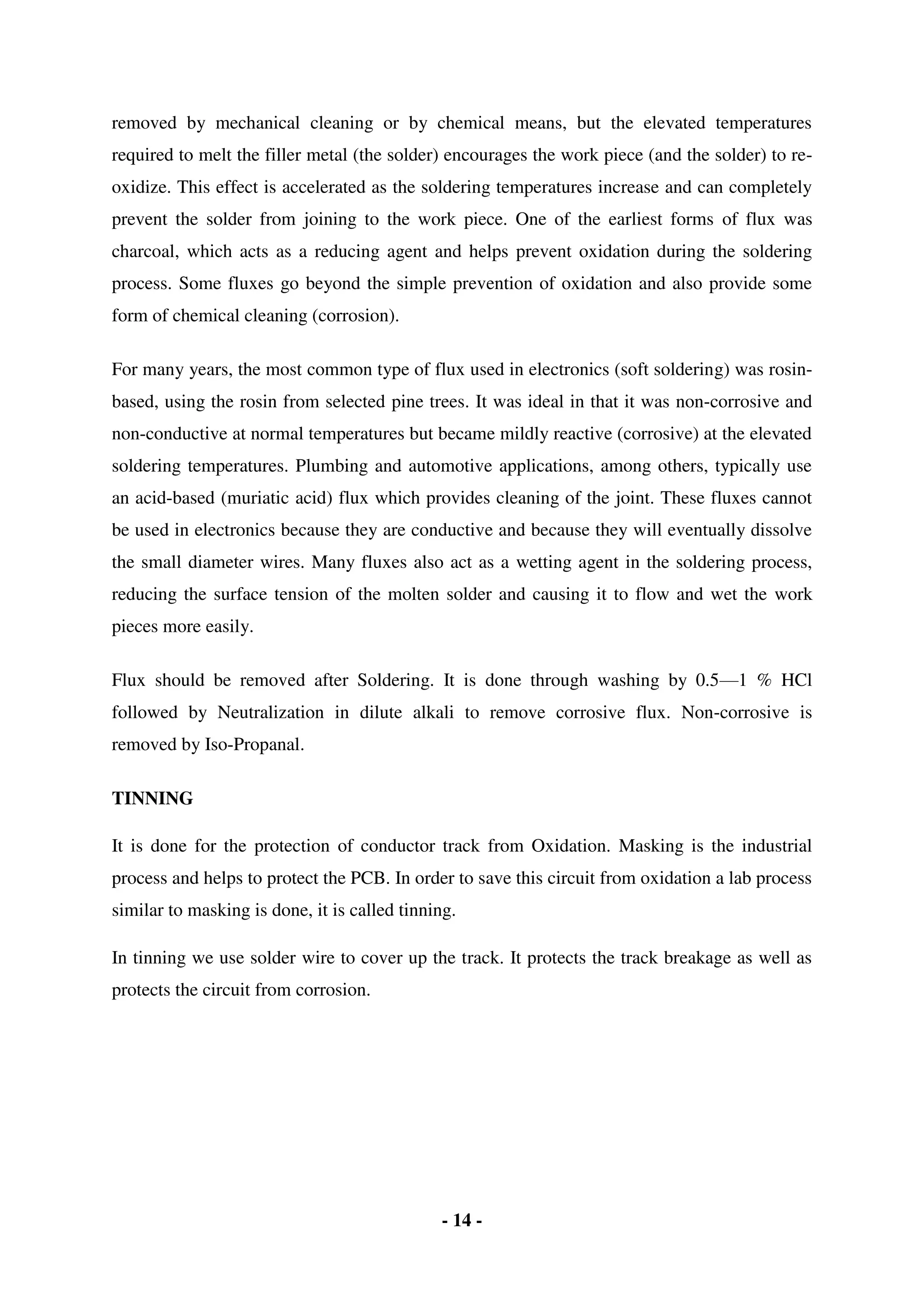 - 14 -
removed by mechanical cleaning or by chemical means, but the elevated temperatures
required to melt the filler metal (the solder) encourages the work piece (and the solder) to re-
oxidize. This effect is accelerated as the soldering temperatures increase and can completely
prevent the solder from joining to the work piece. One of the earliest forms of flux was
charcoal, which acts as a reducing agent and helps prevent oxidation during the soldering
process. Some fluxes go beyond the simple prevention of oxidation and also provide some
form of chemical cleaning (corrosion).
For many years, the most common type of flux used in electronics (soft soldering) was rosin-
based, using the rosin from selected pine trees. It was ideal in that it was non-corrosive and
non-conductive at normal temperatures but became mildly reactive (corrosive) at the elevated
soldering temperatures. Plumbing and automotive applications, among others, typically use
an acid-based (muriatic acid) flux which provides cleaning of the joint. These fluxes cannot
be used in electronics because they are conductive and because they will eventually dissolve
the small diameter wires. Many fluxes also act as a wetting agent in the soldering process,
reducing the surface tension of the molten solder and causing it to flow and wet the work
pieces more easily.
Flux should be removed after Soldering. It is done through washing by 0.5—1 % HCl
followed by Neutralization in dilute alkali to remove corrosive flux. Non-corrosive is
removed by Iso-Propanal.
TINNING
It is done for the protection of conductor track from Oxidation. Masking is the industrial
process and helps to protect the PCB. In order to save this circuit from oxidation a lab process
similar to masking is done, it is called tinning.
In tinning we use solder wire to cover up the track. It protects the track breakage as well as
protects the circuit from corrosion.
 
