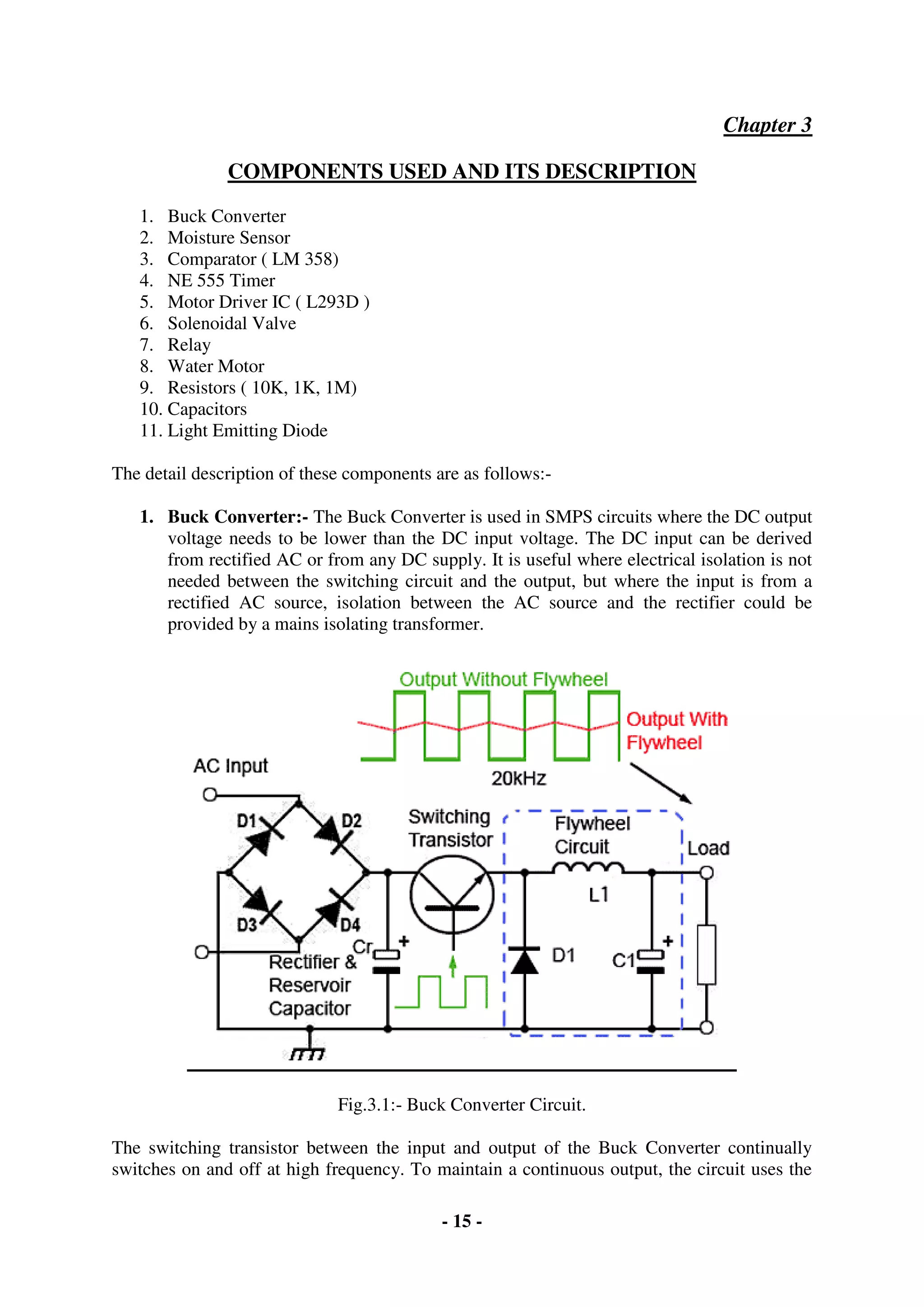 - 15 -
Chapter 3
COMPONENTS USED AND ITS DESCRIPTION
1. Buck Converter
2. Moisture Sensor
3. Comparator ( LM 358)
4. NE 555 Timer
5. Motor Driver IC ( L293D )
6. Solenoidal Valve
7. Relay
8. Water Motor
9. Resistors ( 10K, 1K, 1M)
10. Capacitors
11. Light Emitting Diode
The detail description of these components are as follows:-
1. Buck Converter:- The Buck Converter is used in SMPS circuits where the DC output
voltage needs to be lower than the DC input voltage. The DC input can be derived
from rectified AC or from any DC supply. It is useful where electrical isolation is not
needed between the switching circuit and the output, but where the input is from a
rectified AC source, isolation between the AC source and the rectifier could be
provided by a mains isolating transformer.
Fig.3.1:- Buck Converter Circuit.
The switching transistor between the input and output of the Buck Converter continually
switches on and off at high frequency. To maintain a continuous output, the circuit uses the
 
