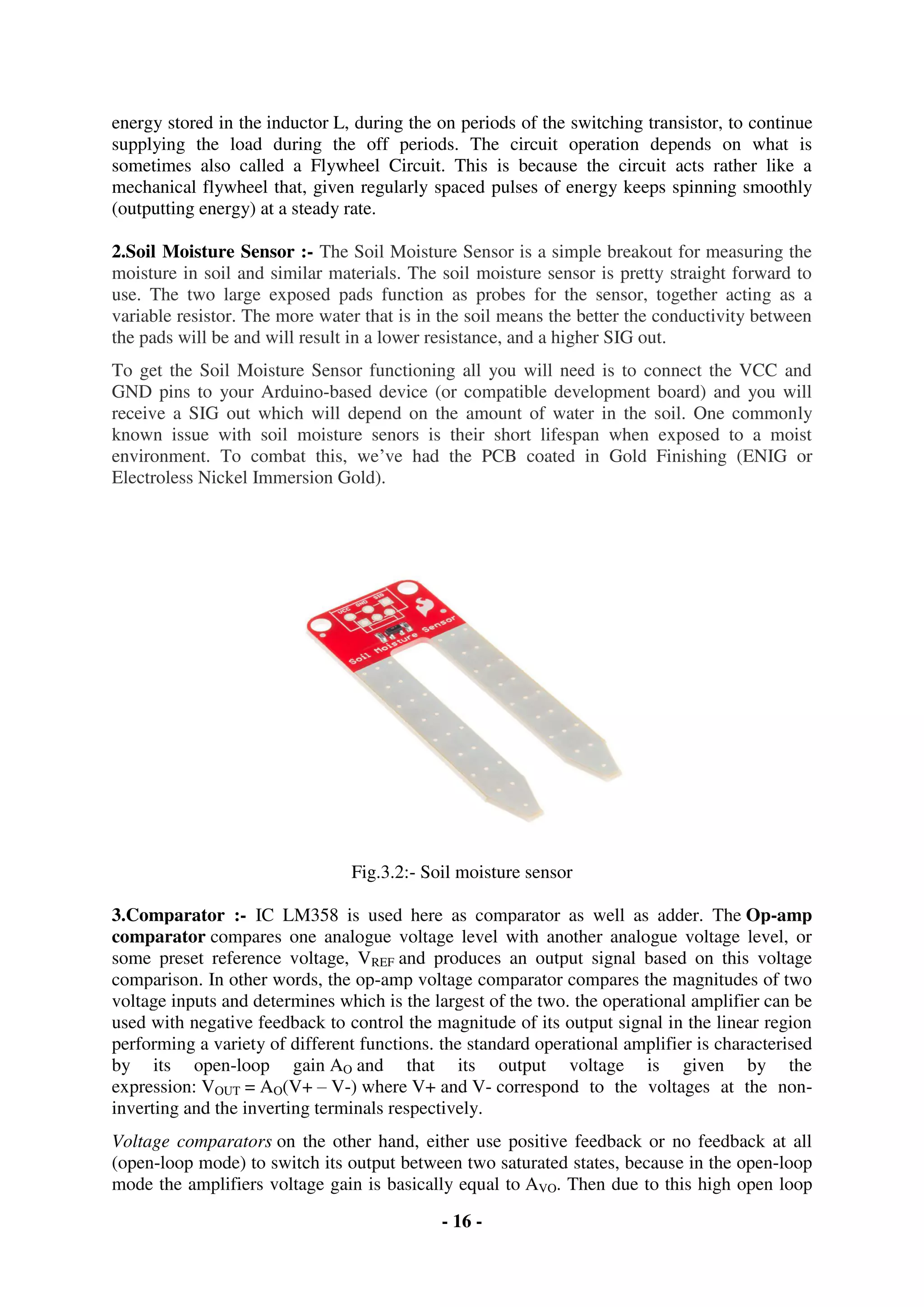 - 16 -
energy stored in the inductor L, during the on periods of the switching transistor, to continue
supplying the load during the off periods. The circuit operation depends on what is
sometimes also called a Flywheel Circuit. This is because the circuit acts rather like a
mechanical flywheel that, given regularly spaced pulses of energy keeps spinning smoothly
(outputting energy) at a steady rate.
2.Soil Moisture Sensor :- The Soil Moisture Sensor is a simple breakout for measuring the
moisture in soil and similar materials. The soil moisture sensor is pretty straight forward to
use. The two large exposed pads function as probes for the sensor, together acting as a
variable resistor. The more water that is in the soil means the better the conductivity between
the pads will be and will result in a lower resistance, and a higher SIG out.
To get the Soil Moisture Sensor functioning all you will need is to connect the VCC and
GND pins to your Arduino-based device (or compatible development board) and you will
receive a SIG out which will depend on the amount of water in the soil. One commonly
known issue with soil moisture senors is their short lifespan when exposed to a moist
environment. To combat this, we’ve had the PCB coated in Gold Finishing (ENIG or
Electroless Nickel Immersion Gold).
Fig.3.2:- Soil moisture sensor
3.Comparator :- IC LM358 is used here as comparator as well as adder. The Op-amp
comparator compares one analogue voltage level with another analogue voltage level, or
some preset reference voltage, VREF and produces an output signal based on this voltage
comparison. In other words, the op-amp voltage comparator compares the magnitudes of two
voltage inputs and determines which is the largest of the two. the operational amplifier can be
used with negative feedback to control the magnitude of its output signal in the linear region
performing a variety of different functions. the standard operational amplifier is characterised
by its open-loop gain AO and that its output voltage is given by the
expression: VOUT = AO(V+ – V-) where V+ and V- correspond to the voltages at the non-
inverting and the inverting terminals respectively.
Voltage comparators on the other hand, either use positive feedback or no feedback at all
(open-loop mode) to switch its output between two saturated states, because in the open-loop
mode the amplifiers voltage gain is basically equal to AVO. Then due to this high open loop
 