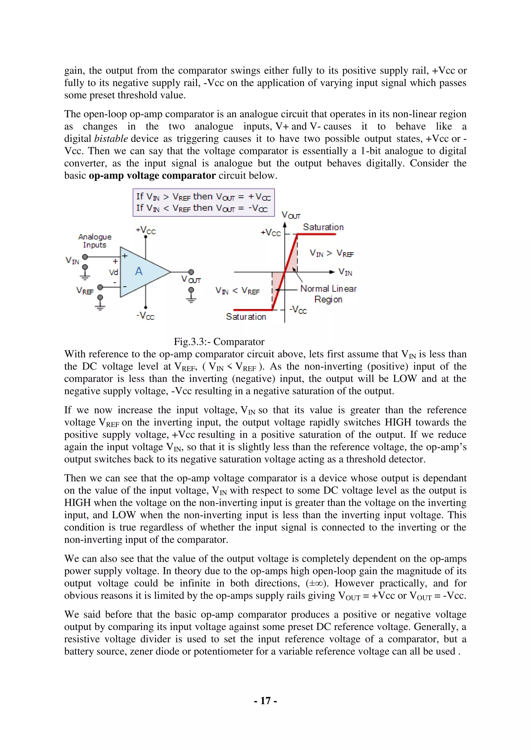 - 17 -
gain, the output from the comparator swings either fully to its positive supply rail, +Vcc or
fully to its negative supply rail, -Vcc on the application of varying input signal which passes
some preset threshold value.
The open-loop op-amp comparator is an analogue circuit that operates in its non-linear region
as changes in the two analogue inputs, V+ and V- causes it to behave like a
digital bistable device as triggering causes it to have two possible output states, +Vcc or -
Vcc. Then we can say that the voltage comparator is essentially a 1-bit analogue to digital
converter, as the input signal is analogue but the output behaves digitally. Consider the
basic op-amp voltage comparator circuit below.
Fig.3.3:- Comparator
With reference to the op-amp comparator circuit above, lets first assume that VIN is less than
the DC voltage level at VREF, ( VIN < VREF ). As the non-inverting (positive) input of the
comparator is less than the inverting (negative) input, the output will be LOW and at the
negative supply voltage, -Vcc resulting in a negative saturation of the output.
If we now increase the input voltage, VIN so that its value is greater than the reference
voltage VREF on the inverting input, the output voltage rapidly switches HIGH towards the
positive supply voltage, +Vcc resulting in a positive saturation of the output. If we reduce
again the input voltage VIN, so that it is slightly less than the reference voltage, the op-amp’s
output switches back to its negative saturation voltage acting as a threshold detector.
Then we can see that the op-amp voltage comparator is a device whose output is dependant
on the value of the input voltage, VIN with respect to some DC voltage level as the output is
HIGH when the voltage on the non-inverting input is greater than the voltage on the inverting
input, and LOW when the non-inverting input is less than the inverting input voltage. This
condition is true regardless of whether the input signal is connected to the inverting or the
non-inverting input of the comparator.
We can also see that the value of the output voltage is completely dependent on the op-amps
power supply voltage. In theory due to the op-amps high open-loop gain the magnitude of its
output voltage could be infinite in both directions, (±∞). However practically, and for
obvious reasons it is limited by the op-amps supply rails giving VOUT = +Vcc or VOUT = -Vcc.
We said before that the basic op-amp comparator produces a positive or negative voltage
output by comparing its input voltage against some preset DC reference voltage. Generally, a
resistive voltage divider is used to set the input reference voltage of a comparator, but a
battery source, zener diode or potentiometer for a variable reference voltage can all be used .
 