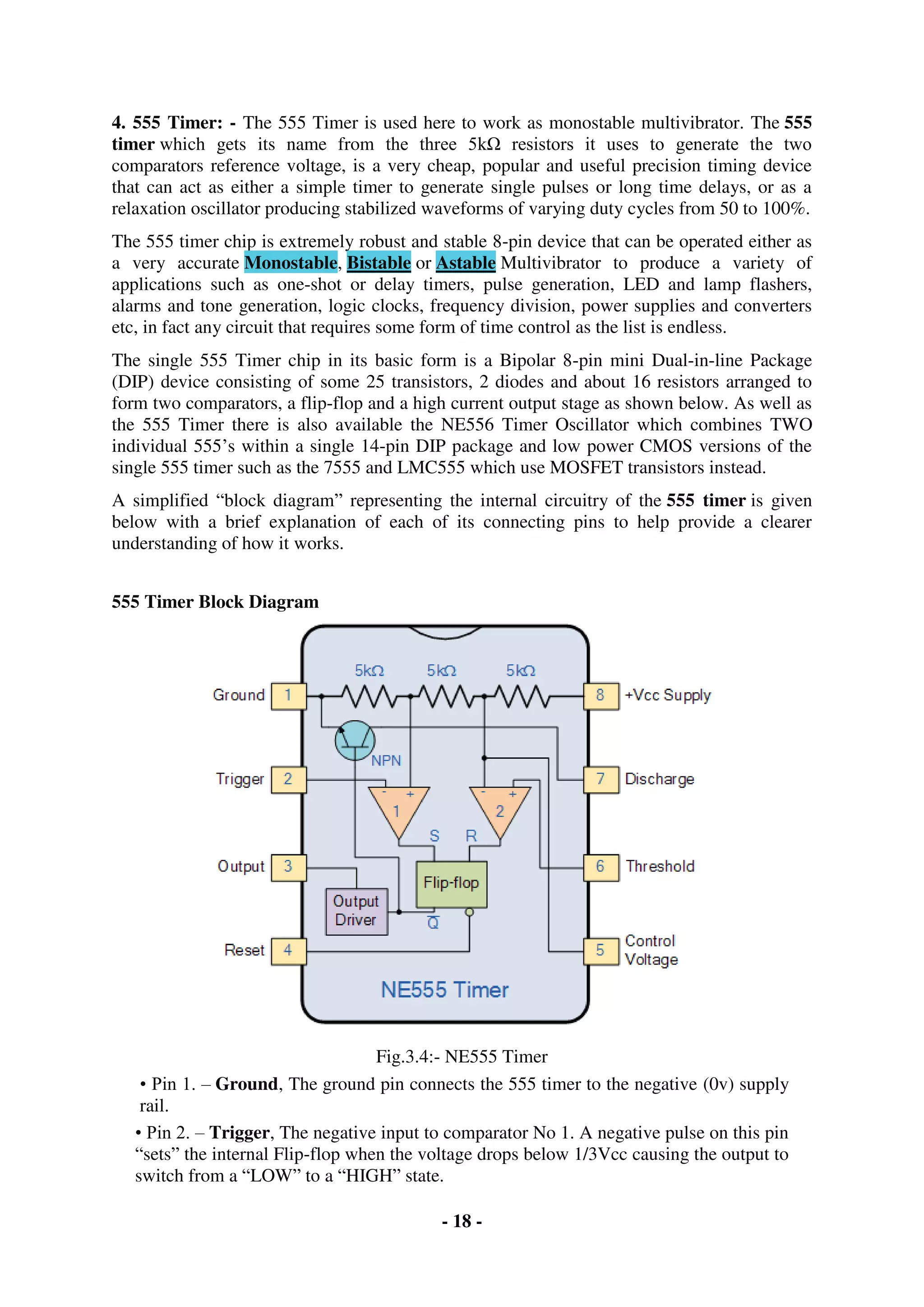 - 18 -
4. 555 Timer: - The 555 Timer is used here to work as monostable multivibrator. The 555
timer which gets its name from the three 5kΩ resistors it uses to generate the two
comparators reference voltage, is a very cheap, popular and useful precision timing device
that can act as either a simple timer to generate single pulses or long time delays, or as a
relaxation oscillator producing stabilized waveforms of varying duty cycles from 50 to 100%.
The 555 timer chip is extremely robust and stable 8-pin device that can be operated either as
a very accurate Monostable, Bistable or Astable Multivibrator to produce a variety of
applications such as one-shot or delay timers, pulse generation, LED and lamp flashers,
alarms and tone generation, logic clocks, frequency division, power supplies and converters
etc, in fact any circuit that requires some form of time control as the list is endless.
The single 555 Timer chip in its basic form is a Bipolar 8-pin mini Dual-in-line Package
(DIP) device consisting of some 25 transistors, 2 diodes and about 16 resistors arranged to
form two comparators, a flip-flop and a high current output stage as shown below. As well as
the 555 Timer there is also available the NE556 Timer Oscillator which combines TWO
individual 555’s within a single 14-pin DIP package and low power CMOS versions of the
single 555 timer such as the 7555 and LMC555 which use MOSFET transistors instead.
A simplified “block diagram” representing the internal circuitry of the 555 timer is given
below with a brief explanation of each of its connecting pins to help provide a clearer
understanding of how it works.
555 Timer Block Diagram
Fig.3.4:- NE555 Timer
• Pin 1. – Ground, The ground pin connects the 555 timer to the negative (0v) supply
rail.
• Pin 2. – Trigger, The negative input to comparator No 1. A negative pulse on this pin
“sets” the internal Flip-flop when the voltage drops below 1/3Vcc causing the output to
switch from a “LOW” to a “HIGH” state.
 