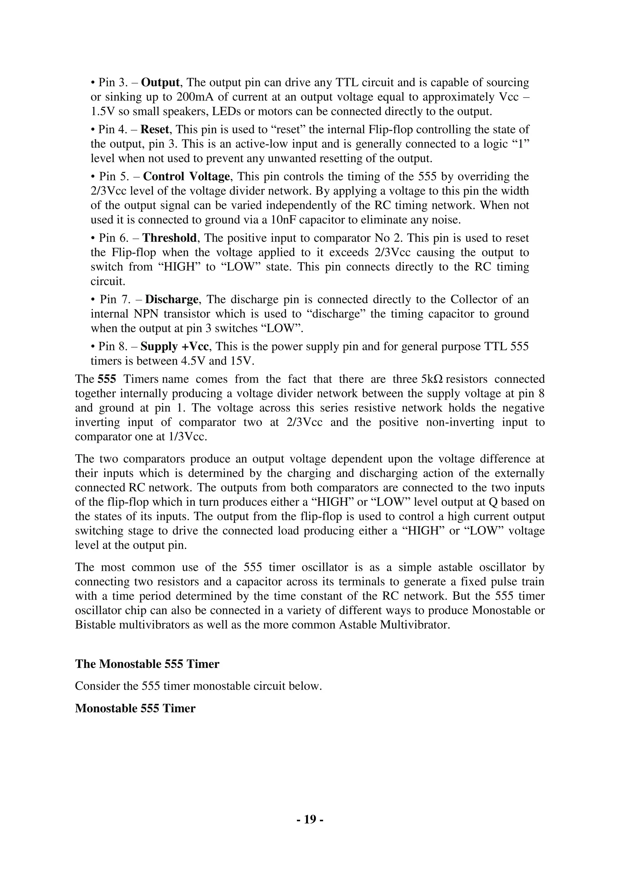 - 19 -
• Pin 3. – Output, The output pin can drive any TTL circuit and is capable of sourcing
or sinking up to 200mA of current at an output voltage equal to approximately Vcc –
1.5V so small speakers, LEDs or motors can be connected directly to the output.
• Pin 4. – Reset, This pin is used to “reset” the internal Flip-flop controlling the state of
the output, pin 3. This is an active-low input and is generally connected to a logic “1”
level when not used to prevent any unwanted resetting of the output.
• Pin 5. – Control Voltage, This pin controls the timing of the 555 by overriding the
2/3Vcc level of the voltage divider network. By applying a voltage to this pin the width
of the output signal can be varied independently of the RC timing network. When not
used it is connected to ground via a 10nF capacitor to eliminate any noise.
• Pin 6. – Threshold, The positive input to comparator No 2. This pin is used to reset
the Flip-flop when the voltage applied to it exceeds 2/3Vcc causing the output to
switch from “HIGH” to “LOW” state. This pin connects directly to the RC timing
circuit.
• Pin 7. – Discharge, The discharge pin is connected directly to the Collector of an
internal NPN transistor which is used to “discharge” the timing capacitor to ground
when the output at pin 3 switches “LOW”.
• Pin 8. – Supply +Vcc, This is the power supply pin and for general purpose TTL 555
timers is between 4.5V and 15V.
The 555 Timers name comes from the fact that there are three 5kΩ resistors connected
together internally producing a voltage divider network between the supply voltage at pin 8
and ground at pin 1. The voltage across this series resistive network holds the negative
inverting input of comparator two at 2/3Vcc and the positive non-inverting input to
comparator one at 1/3Vcc.
The two comparators produce an output voltage dependent upon the voltage difference at
their inputs which is determined by the charging and discharging action of the externally
connected RC network. The outputs from both comparators are connected to the two inputs
of the flip-flop which in turn produces either a “HIGH” or “LOW” level output at Q based on
the states of its inputs. The output from the flip-flop is used to control a high current output
switching stage to drive the connected load producing either a “HIGH” or “LOW” voltage
level at the output pin.
The most common use of the 555 timer oscillator is as a simple astable oscillator by
connecting two resistors and a capacitor across its terminals to generate a fixed pulse train
with a time period determined by the time constant of the RC network. But the 555 timer
oscillator chip can also be connected in a variety of different ways to produce Monostable or
Bistable multivibrators as well as the more common Astable Multivibrator.
The Monostable 555 Timer
Consider the 555 timer monostable circuit below.
Monostable 555 Timer
 