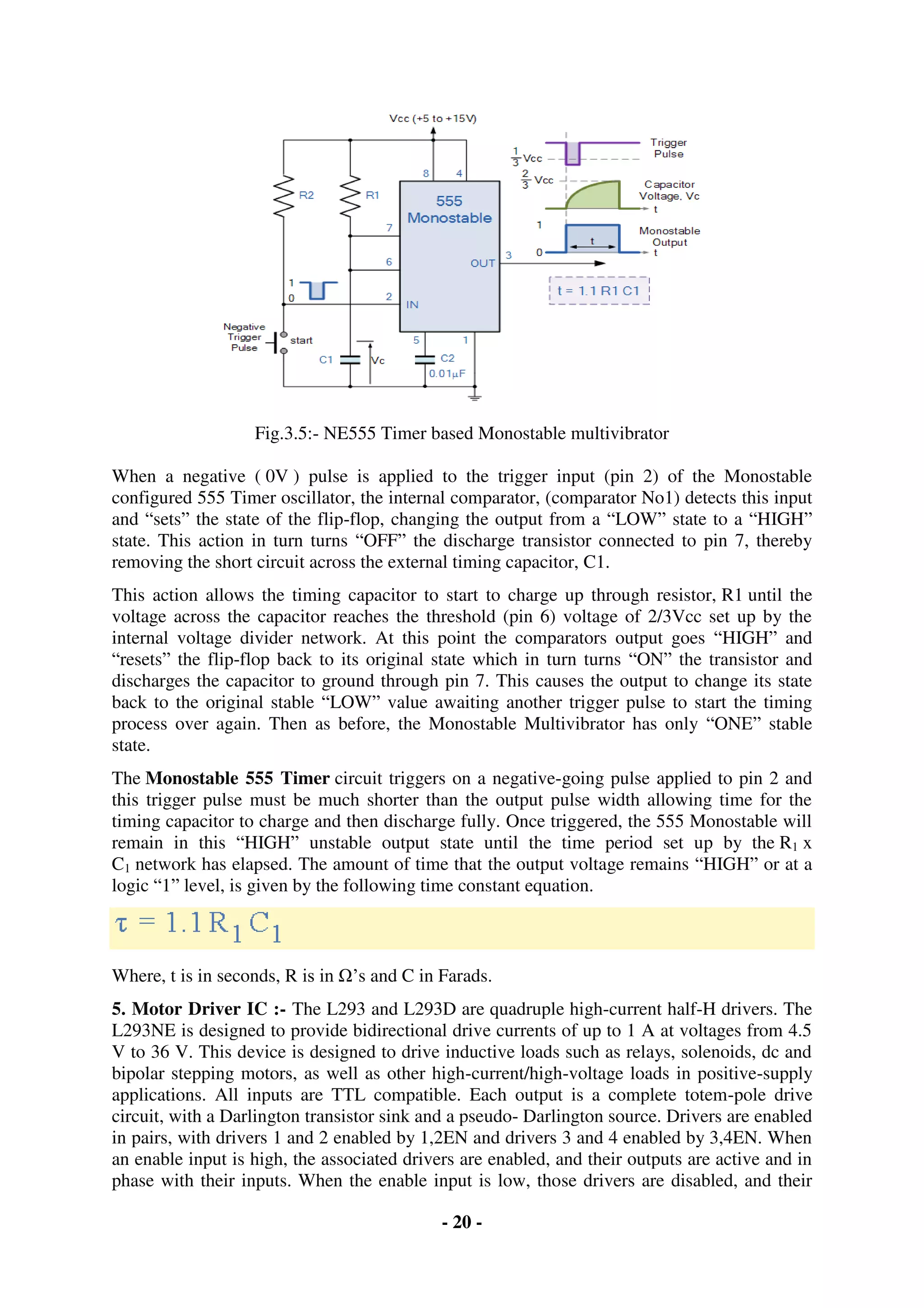 - 20 -
Fig.3.5:- NE555 Timer based Monostable multivibrator
When a negative ( 0V ) pulse is applied to the trigger input (pin 2) of the Monostable
configured 555 Timer oscillator, the internal comparator, (comparator No1) detects this input
and “sets” the state of the flip-flop, changing the output from a “LOW” state to a “HIGH”
state. This action in turn turns “OFF” the discharge transistor connected to pin 7, thereby
removing the short circuit across the external timing capacitor, C1.
This action allows the timing capacitor to start to charge up through resistor, R1 until the
voltage across the capacitor reaches the threshold (pin 6) voltage of 2/3Vcc set up by the
internal voltage divider network. At this point the comparators output goes “HIGH” and
“resets” the flip-flop back to its original state which in turn turns “ON” the transistor and
discharges the capacitor to ground through pin 7. This causes the output to change its state
back to the original stable “LOW” value awaiting another trigger pulse to start the timing
process over again. Then as before, the Monostable Multivibrator has only “ONE” stable
state.
The Monostable 555 Timer circuit triggers on a negative-going pulse applied to pin 2 and
this trigger pulse must be much shorter than the output pulse width allowing time for the
timing capacitor to charge and then discharge fully. Once triggered, the 555 Monostable will
remain in this “HIGH” unstable output state until the time period set up by the R1 x
C1 network has elapsed. The amount of time that the output voltage remains “HIGH” or at a
logic “1” level, is given by the following time constant equation.
Where, t is in seconds, R is in Ω’s and C in Farads.
5. Motor Driver IC :- The L293 and L293D are quadruple high-current half-H drivers. The
L293NE is designed to provide bidirectional drive currents of up to 1 A at voltages from 4.5
V to 36 V. This device is designed to drive inductive loads such as relays, solenoids, dc and
bipolar stepping motors, as well as other high-current/high-voltage loads in positive-supply
applications. All inputs are TTL compatible. Each output is a complete totem-pole drive
circuit, with a Darlington transistor sink and a pseudo- Darlington source. Drivers are enabled
in pairs, with drivers 1 and 2 enabled by 1,2EN and drivers 3 and 4 enabled by 3,4EN. When
an enable input is high, the associated drivers are enabled, and their outputs are active and in
phase with their inputs. When the enable input is low, those drivers are disabled, and their
 