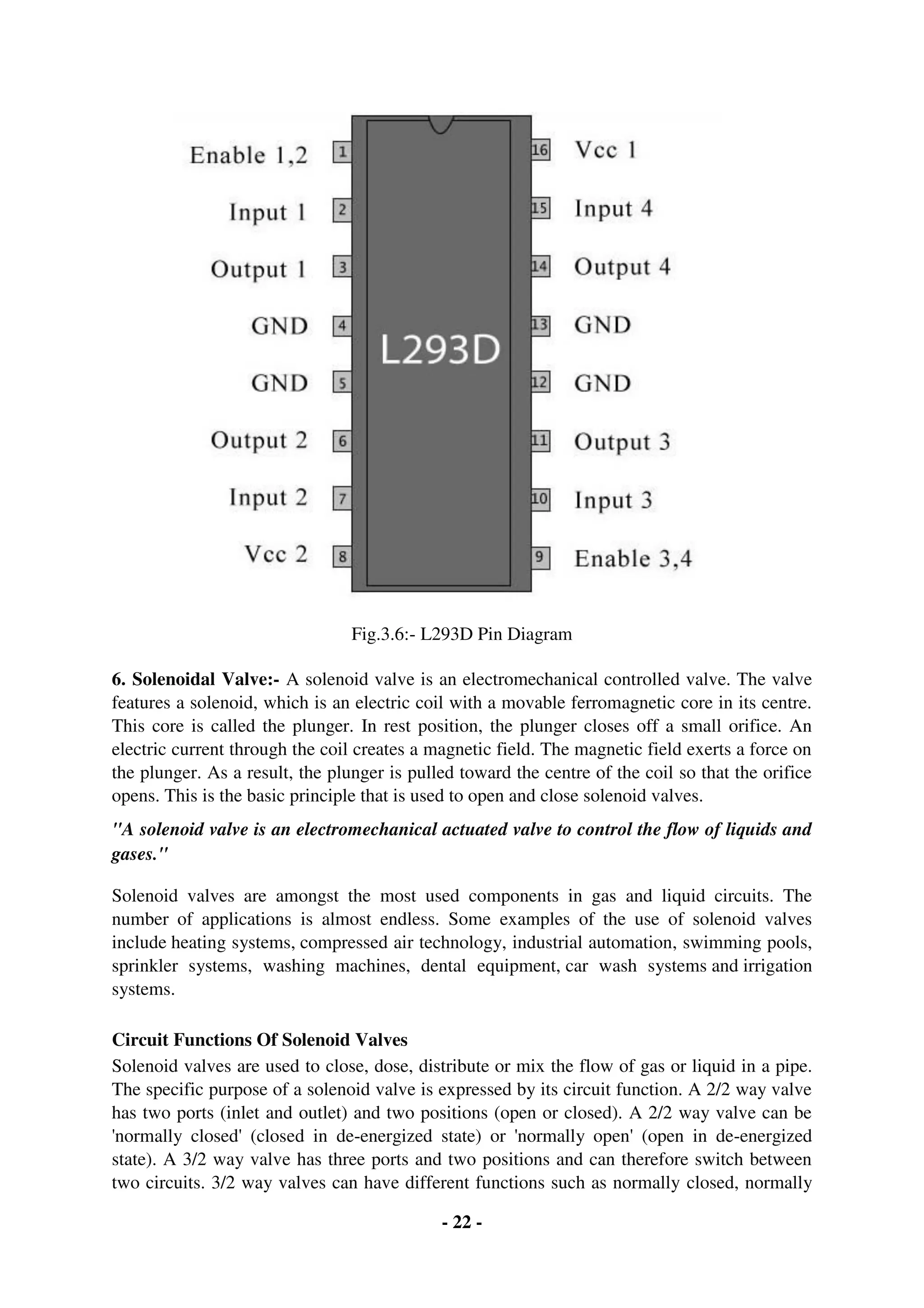 - 22 -
Fig.3.6:- L293D Pin Diagram
6. Solenoidal Valve:- A solenoid valve is an electromechanical controlled valve. The valve
features a solenoid, which is an electric coil with a movable ferromagnetic core in its centre.
This core is called the plunger. In rest position, the plunger closes off a small orifice. An
electric current through the coil creates a magnetic field. The magnetic field exerts a force on
the plunger. As a result, the plunger is pulled toward the centre of the coil so that the orifice
opens. This is the basic principle that is used to open and close solenoid valves.
"A solenoid valve is an electromechanical actuated valve to control the flow of liquids and
gases."
Solenoid valves are amongst the most used components in gas and liquid circuits. The
number of applications is almost endless. Some examples of the use of solenoid valves
include heating systems, compressed air technology, industrial automation, swimming pools,
sprinkler systems, washing machines, dental equipment, car wash systems and irrigation
systems.
Circuit Functions Of Solenoid Valves
Solenoid valves are used to close, dose, distribute or mix the flow of gas or liquid in a pipe.
The specific purpose of a solenoid valve is expressed by its circuit function. A 2/2 way valve
has two ports (inlet and outlet) and two positions (open or closed). A 2/2 way valve can be
'normally closed' (closed in de-energized state) or 'normally open' (open in de-energized
state). A 3/2 way valve has three ports and two positions and can therefore switch between
two circuits. 3/2 way valves can have different functions such as normally closed, normally
 