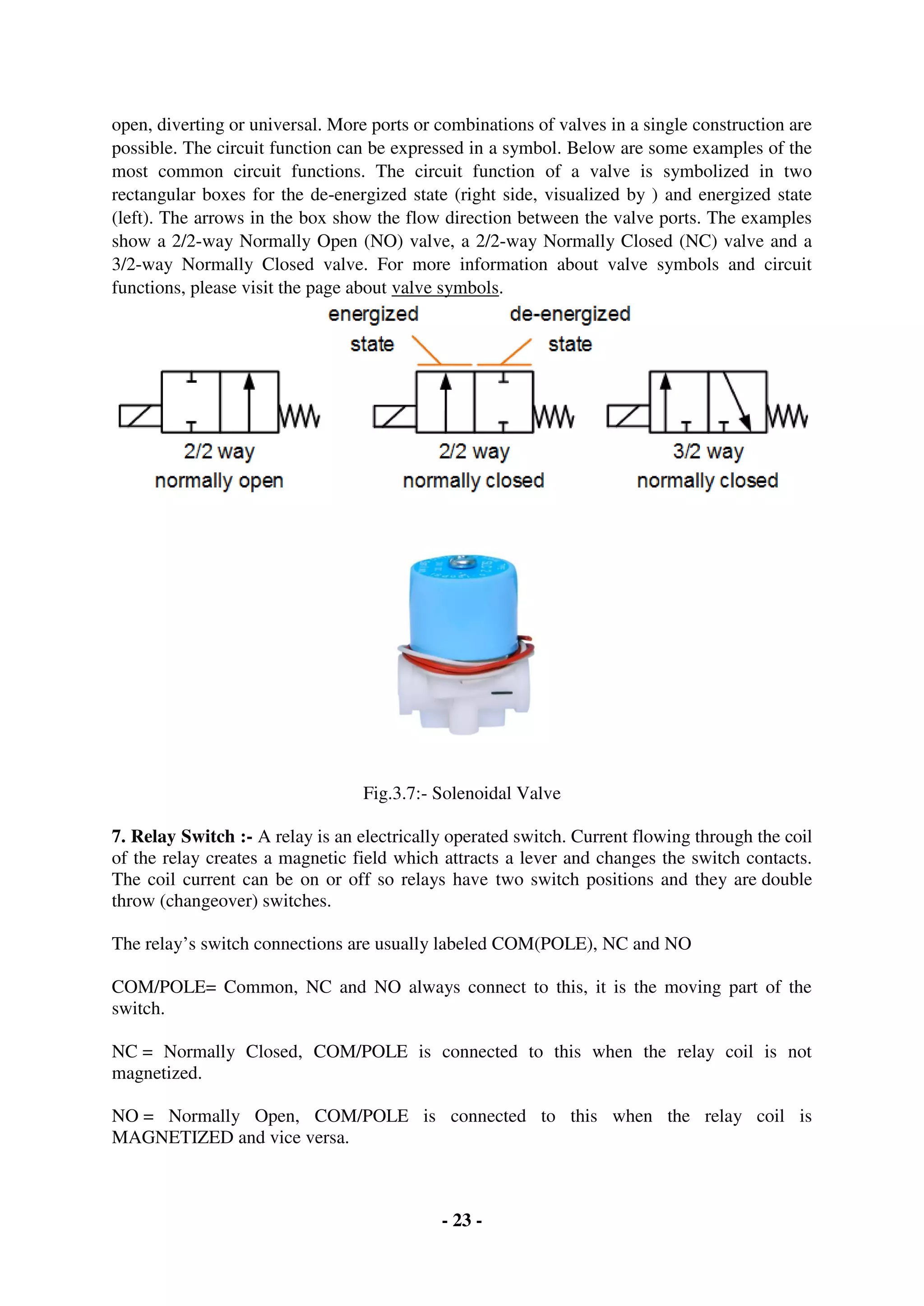 - 23 -
open, diverting or universal. More ports or combinations of valves in a single construction are
possible. The circuit function can be expressed in a symbol. Below are some examples of the
most common circuit functions. The circuit function of a valve is symbolized in two
rectangular boxes for the de-energized state (right side, visualized by ) and energized state
(left). The arrows in the box show the flow direction between the valve ports. The examples
show a 2/2-way Normally Open (NO) valve, a 2/2-way Normally Closed (NC) valve and a
3/2-way Normally Closed valve. For more information about valve symbols and circuit
functions, please visit the page about valve symbols.
Fig.3.7:- Solenoidal Valve
7. Relay Switch :- A relay is an electrically operated switch. Current flowing through the coil
of the relay creates a magnetic field which attracts a lever and changes the switch contacts.
The coil current can be on or off so relays have two switch positions and they are double
throw (changeover) switches.
The relay’s switch connections are usually labeled COM(POLE), NC and NO
COM/POLE= Common, NC and NO always connect to this, it is the moving part of the
switch.
NC = Normally Closed, COM/POLE is connected to this when the relay coil is not
magnetized.
NO = Normally Open, COM/POLE is connected to this when the relay coil is
MAGNETIZED and vice versa.
 