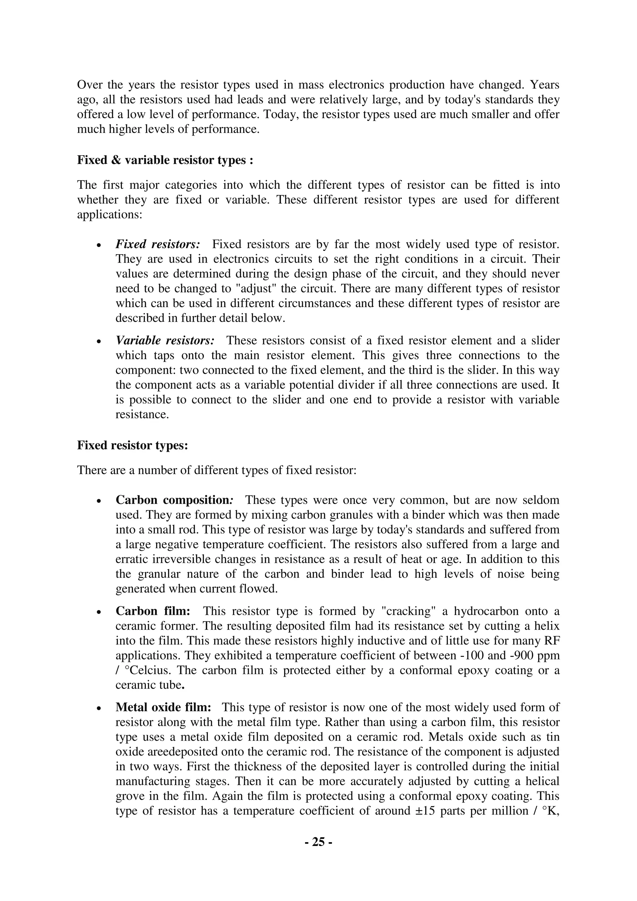 - 25 -
Over the years the resistor types used in mass electronics production have changed. Years
ago, all the resistors used had leads and were relatively large, and by today's standards they
offered a low level of performance. Today, the resistor types used are much smaller and offer
much higher levels of performance.
Fixed & variable resistor types :
The first major categories into which the different types of resistor can be fitted is into
whether they are fixed or variable. These different resistor types are used for different
applications:
 Fixed resistors: Fixed resistors are by far the most widely used type of resistor.
They are used in electronics circuits to set the right conditions in a circuit. Their
values are determined during the design phase of the circuit, and they should never
need to be changed to "adjust" the circuit. There are many different types of resistor
which can be used in different circumstances and these different types of resistor are
described in further detail below.
 Variable resistors: These resistors consist of a fixed resistor element and a slider
which taps onto the main resistor element. This gives three connections to the
component: two connected to the fixed element, and the third is the slider. In this way
the component acts as a variable potential divider if all three connections are used. It
is possible to connect to the slider and one end to provide a resistor with variable
resistance.
Fixed resistor types:
There are a number of different types of fixed resistor:
 Carbon composition: These types were once very common, but are now seldom
used. They are formed by mixing carbon granules with a binder which was then made
into a small rod. This type of resistor was large by today's standards and suffered from
a large negative temperature coefficient. The resistors also suffered from a large and
erratic irreversible changes in resistance as a result of heat or age. In addition to this
the granular nature of the carbon and binder lead to high levels of noise being
generated when current flowed.
 Carbon film: This resistor type is formed by "cracking" a hydrocarbon onto a
ceramic former. The resulting deposited film had its resistance set by cutting a helix
into the film. This made these resistors highly inductive and of little use for many RF
applications. They exhibited a temperature coefficient of between -100 and -900 ppm
/ °Celcius. The carbon film is protected either by a conformal epoxy coating or a
ceramic tube.
 Metal oxide film: This type of resistor is now one of the most widely used form of
resistor along with the metal film type. Rather than using a carbon film, this resistor
type uses a metal oxide film deposited on a ceramic rod. Metals oxide such as tin
oxide areedeposited onto the ceramic rod. The resistance of the component is adjusted
in two ways. First the thickness of the deposited layer is controlled during the initial
manufacturing stages. Then it can be more accurately adjusted by cutting a helical
grove in the film. Again the film is protected using a conformal epoxy coating. This
type of resistor has a temperature coefficient of around ±15 parts per million / °K,
 