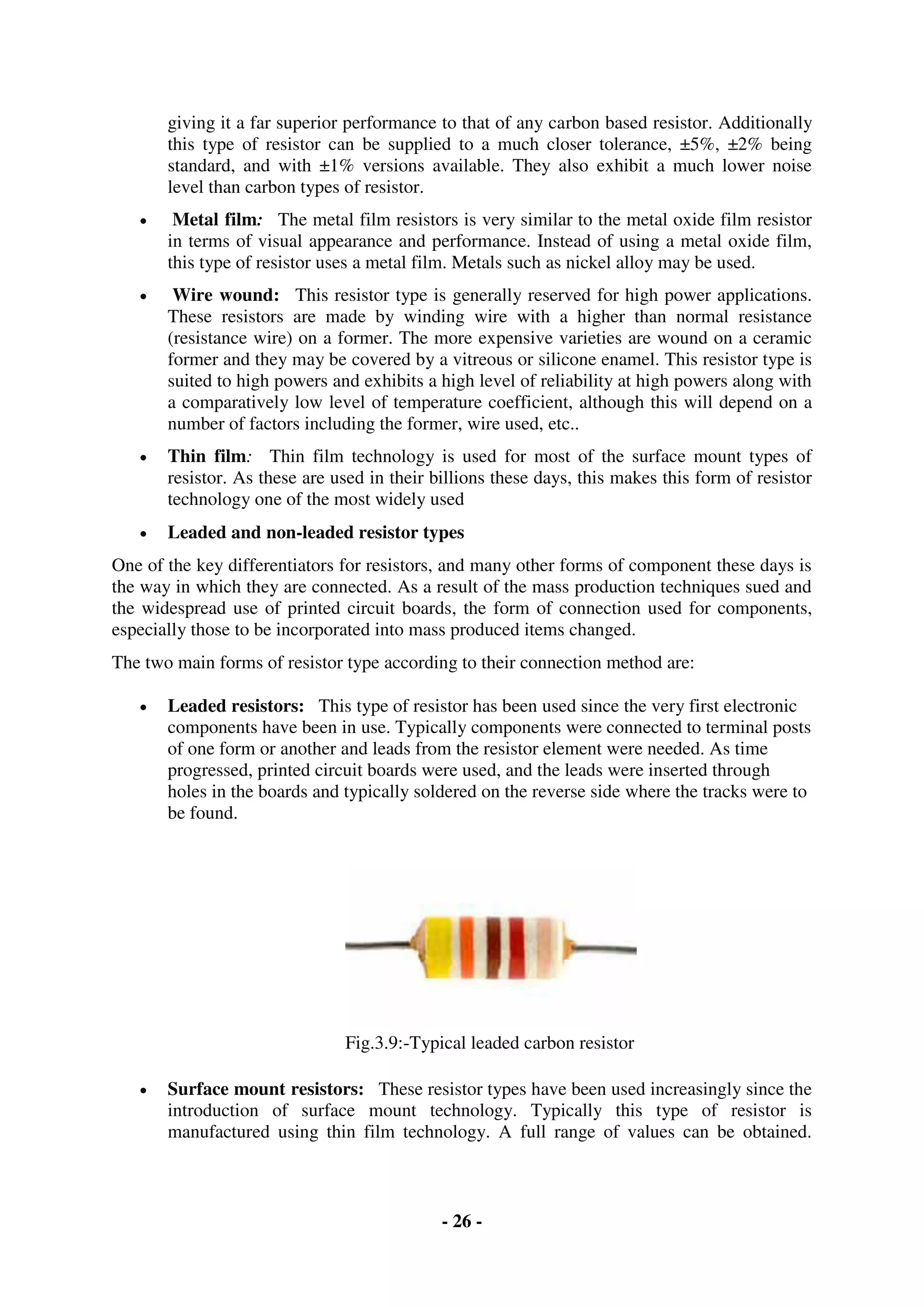 - 26 -
giving it a far superior performance to that of any carbon based resistor. Additionally
this type of resistor can be supplied to a much closer tolerance, ±5%, ±2% being
standard, and with ±1% versions available. They also exhibit a much lower noise
level than carbon types of resistor.
 Metal film: The metal film resistors is very similar to the metal oxide film resistor
in terms of visual appearance and performance. Instead of using a metal oxide film,
this type of resistor uses a metal film. Metals such as nickel alloy may be used.
 Wire wound: This resistor type is generally reserved for high power applications.
These resistors are made by winding wire with a higher than normal resistance
(resistance wire) on a former. The more expensive varieties are wound on a ceramic
former and they may be covered by a vitreous or silicone enamel. This resistor type is
suited to high powers and exhibits a high level of reliability at high powers along with
a comparatively low level of temperature coefficient, although this will depend on a
number of factors including the former, wire used, etc..
 Thin film: Thin film technology is used for most of the surface mount types of
resistor. As these are used in their billions these days, this makes this form of resistor
technology one of the most widely used
 Leaded and non-leaded resistor types
One of the key differentiators for resistors, and many other forms of component these days is
the way in which they are connected. As a result of the mass production techniques sued and
the widespread use of printed circuit boards, the form of connection used for components,
especially those to be incorporated into mass produced items changed.
The two main forms of resistor type according to their connection method are:
 Leaded resistors: This type of resistor has been used since the very first electronic
components have been in use. Typically components were connected to terminal posts
of one form or another and leads from the resistor element were needed. As time
progressed, printed circuit boards were used, and the leads were inserted through
holes in the boards and typically soldered on the reverse side where the tracks were to
be found.
Fig.3.9:-Typical leaded carbon resistor
 Surface mount resistors: These resistor types have been used increasingly since the
introduction of surface mount technology. Typically this type of resistor is
manufactured using thin film technology. A full range of values can be obtained.
 