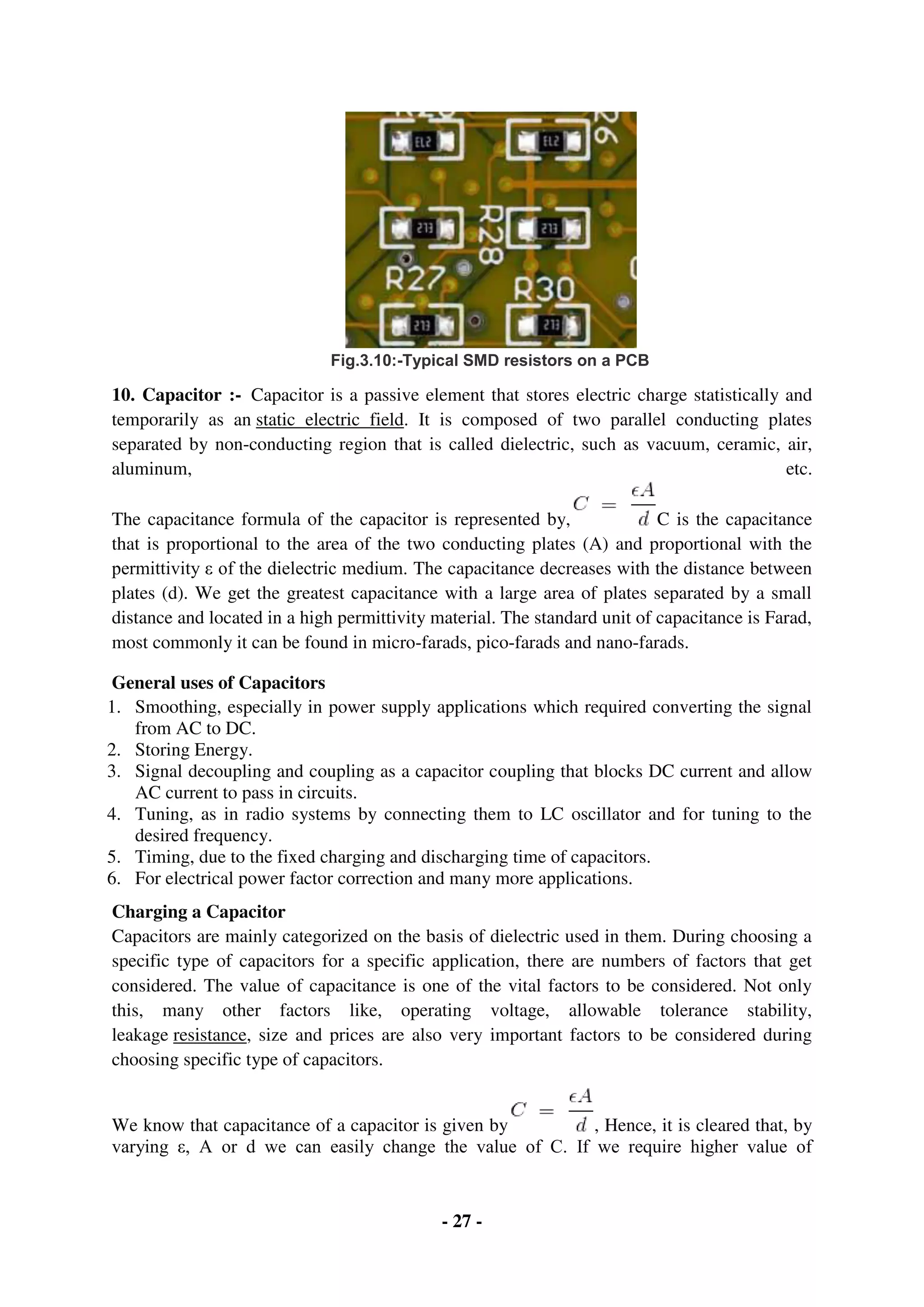 - 27 -
Fig.3.10:-Typical SMD resistors on a PCB
10. Capacitor :- Capacitor is a passive element that stores electric charge statistically and
temporarily as an static electric field. It is composed of two parallel conducting plates
separated by non-conducting region that is called dielectric, such as vacuum, ceramic, air,
aluminum, etc.
The capacitance formula of the capacitor is represented by, C is the capacitance
that is proportional to the area of the two conducting plates (A) and proportional with the
permittivity ε of the dielectric medium. The capacitance decreases with the distance between
plates (d). We get the greatest capacitance with a large area of plates separated by a small
distance and located in a high permittivity material. The standard unit of capacitance is Farad,
most commonly it can be found in micro-farads, pico-farads and nano-farads.
General uses of Capacitors
1. Smoothing, especially in power supply applications which required converting the signal
from AC to DC.
2. Storing Energy.
3. Signal decoupling and coupling as a capacitor coupling that blocks DC current and allow
AC current to pass in circuits.
4. Tuning, as in radio systems by connecting them to LC oscillator and for tuning to the
desired frequency.
5. Timing, due to the fixed charging and discharging time of capacitors.
6. For electrical power factor correction and many more applications.
Charging a Capacitor
Capacitors are mainly categorized on the basis of dielectric used in them. During choosing a
specific type of capacitors for a specific application, there are numbers of factors that get
considered. The value of capacitance is one of the vital factors to be considered. Not only
this, many other factors like, operating voltage, allowable tolerance stability,
leakage resistance, size and prices are also very important factors to be considered during
choosing specific type of capacitors.
We know that capacitance of a capacitor is given by , Hence, it is cleared that, by
varying ε, A or d we can easily change the value of C. If we require higher value of
 