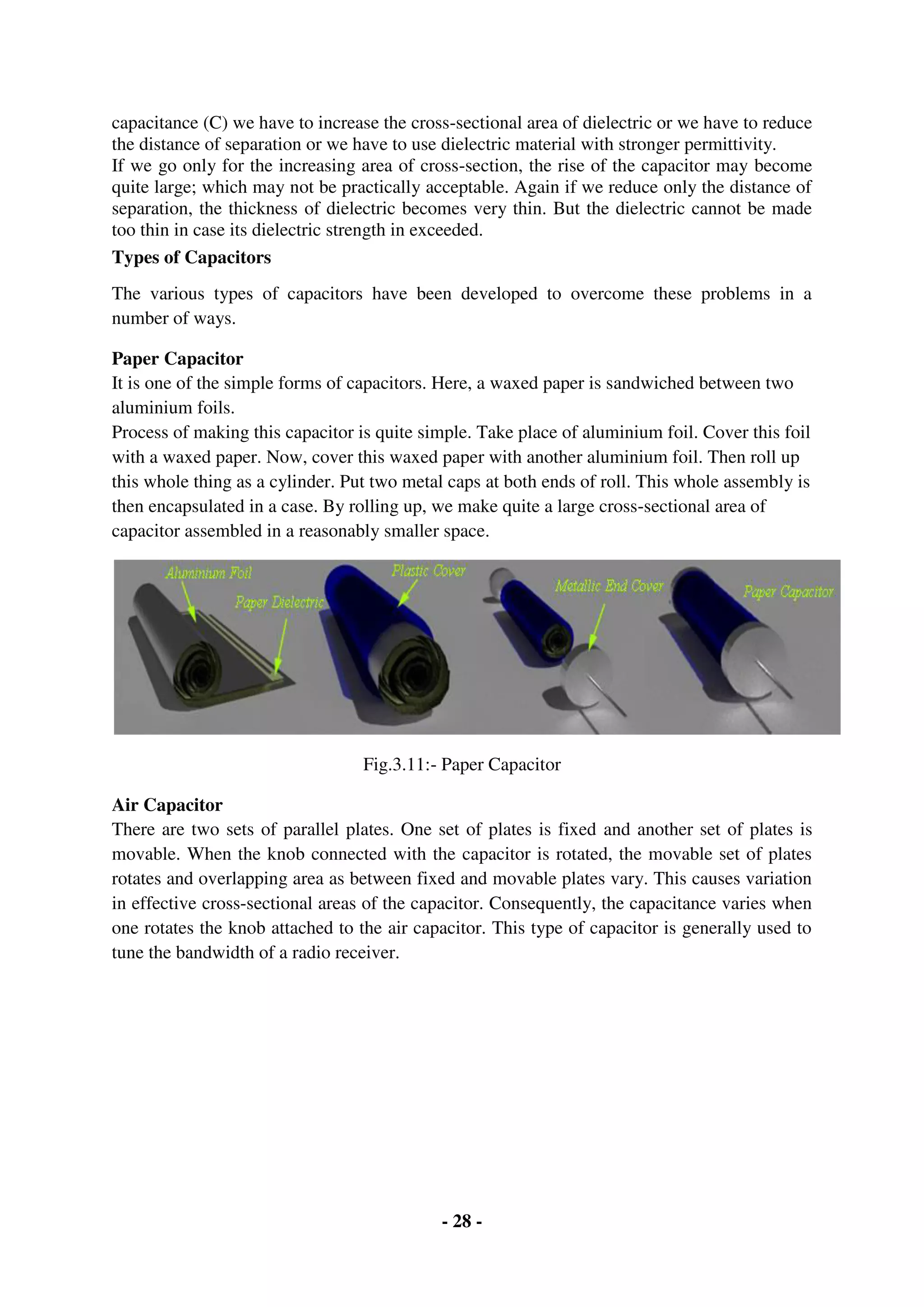 - 28 -
capacitance (C) we have to increase the cross-sectional area of dielectric or we have to reduce
the distance of separation or we have to use dielectric material with stronger permittivity.
If we go only for the increasing area of cross-section, the rise of the capacitor may become
quite large; which may not be practically acceptable. Again if we reduce only the distance of
separation, the thickness of dielectric becomes very thin. But the dielectric cannot be made
too thin in case its dielectric strength in exceeded.
Types of Capacitors
The various types of capacitors have been developed to overcome these problems in a
number of ways.
Paper Capacitor
It is one of the simple forms of capacitors. Here, a waxed paper is sandwiched between two
aluminium foils.
Process of making this capacitor is quite simple. Take place of aluminium foil. Cover this foil
with a waxed paper. Now, cover this waxed paper with another aluminium foil. Then roll up
this whole thing as a cylinder. Put two metal caps at both ends of roll. This whole assembly is
then encapsulated in a case. By rolling up, we make quite a large cross-sectional area of
capacitor assembled in a reasonably smaller space.
Fig.3.11:- Paper Capacitor
Air Capacitor
There are two sets of parallel plates. One set of plates is fixed and another set of plates is
movable. When the knob connected with the capacitor is rotated, the movable set of plates
rotates and overlapping area as between fixed and movable plates vary. This causes variation
in effective cross-sectional areas of the capacitor. Consequently, the capacitance varies when
one rotates the knob attached to the air capacitor. This type of capacitor is generally used to
tune the bandwidth of a radio receiver.
 