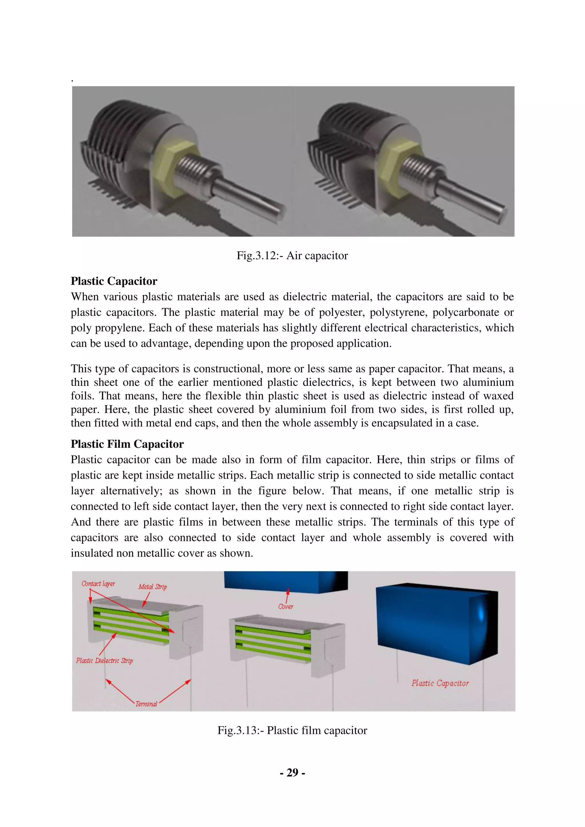 - 29 -
.
Fig.3.12:- Air capacitor
Plastic Capacitor
When various plastic materials are used as dielectric material, the capacitors are said to be
plastic capacitors. The plastic material may be of polyester, polystyrene, polycarbonate or
poly propylene. Each of these materials has slightly different electrical characteristics, which
can be used to advantage, depending upon the proposed application.
This type of capacitors is constructional, more or less same as paper capacitor. That means, a
thin sheet one of the earlier mentioned plastic dielectrics, is kept between two aluminium
foils. That means, here the flexible thin plastic sheet is used as dielectric instead of waxed
paper. Here, the plastic sheet covered by aluminium foil from two sides, is first rolled up,
then fitted with metal end caps, and then the whole assembly is encapsulated in a case.
Plastic Film Capacitor
Plastic capacitor can be made also in form of film capacitor. Here, thin strips or films of
plastic are kept inside metallic strips. Each metallic strip is connected to side metallic contact
layer alternatively; as shown in the figure below. That means, if one metallic strip is
connected to left side contact layer, then the very next is connected to right side contact layer.
And there are plastic films in between these metallic strips. The terminals of this type of
capacitors are also connected to side contact layer and whole assembly is covered with
insulated non metallic cover as shown.
Fig.3.13:- Plastic film capacitor
 